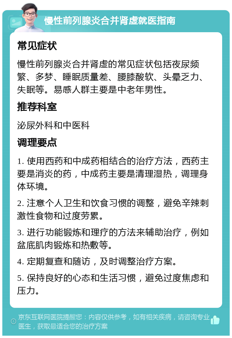 慢性前列腺炎合并肾虚就医指南 常见症状 慢性前列腺炎合并肾虚的常见症状包括夜尿频繁、多梦、睡眠质量差、腰膝酸软、头晕乏力、失眠等。易感人群主要是中老年男性。 推荐科室 泌尿外科和中医科 调理要点 1. 使用西药和中成药相结合的治疗方法，西药主要是消炎的药，中成药主要是清理湿热，调理身体环境。 2. 注意个人卫生和饮食习惯的调整，避免辛辣刺激性食物和过度劳累。 3. 进行功能锻炼和理疗的方法来辅助治疗，例如盆底肌肉锻炼和热敷等。 4. 定期复查和随访，及时调整治疗方案。 5. 保持良好的心态和生活习惯，避免过度焦虑和压力。