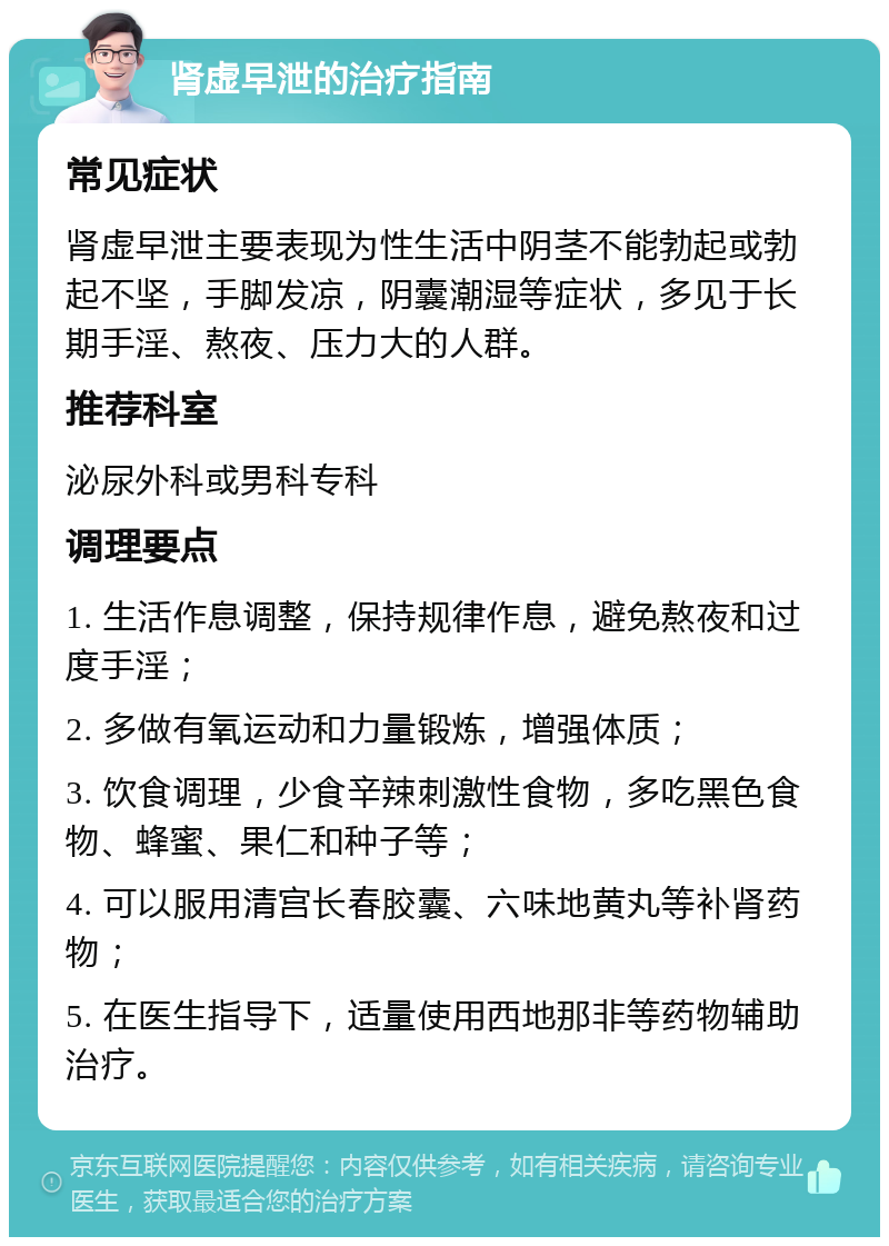 肾虚早泄的治疗指南 常见症状 肾虚早泄主要表现为性生活中阴茎不能勃起或勃起不坚，手脚发凉，阴囊潮湿等症状，多见于长期手淫、熬夜、压力大的人群。 推荐科室 泌尿外科或男科专科 调理要点 1. 生活作息调整，保持规律作息，避免熬夜和过度手淫； 2. 多做有氧运动和力量锻炼，增强体质； 3. 饮食调理，少食辛辣刺激性食物，多吃黑色食物、蜂蜜、果仁和种子等； 4. 可以服用清宫长春胶囊、六味地黄丸等补肾药物； 5. 在医生指导下，适量使用西地那非等药物辅助治疗。