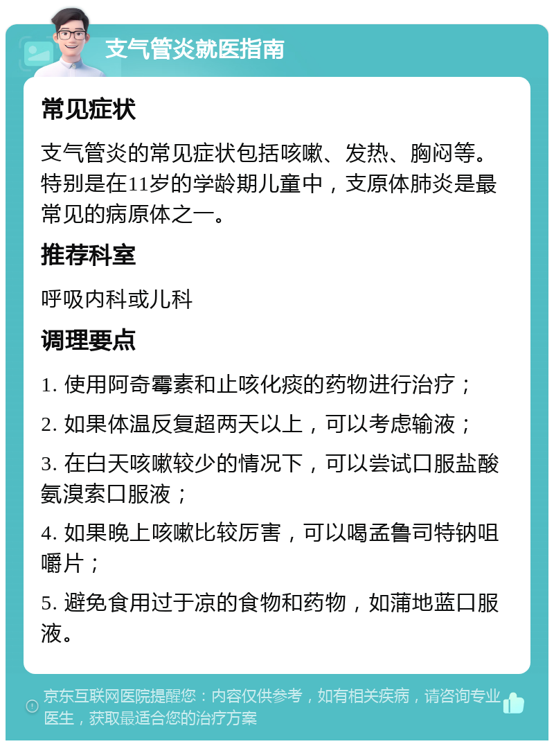 支气管炎就医指南 常见症状 支气管炎的常见症状包括咳嗽、发热、胸闷等。特别是在11岁的学龄期儿童中，支原体肺炎是最常见的病原体之一。 推荐科室 呼吸内科或儿科 调理要点 1. 使用阿奇霉素和止咳化痰的药物进行治疗； 2. 如果体温反复超两天以上，可以考虑输液； 3. 在白天咳嗽较少的情况下，可以尝试口服盐酸氨溴索口服液； 4. 如果晚上咳嗽比较厉害，可以喝孟鲁司特钠咀嚼片； 5. 避免食用过于凉的食物和药物，如蒲地蓝口服液。