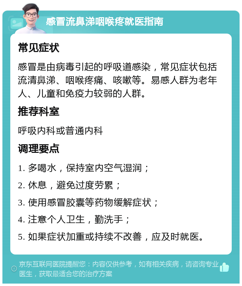 感冒流鼻涕咽喉疼就医指南 常见症状 感冒是由病毒引起的呼吸道感染，常见症状包括流清鼻涕、咽喉疼痛、咳嗽等。易感人群为老年人、儿童和免疫力较弱的人群。 推荐科室 呼吸内科或普通内科 调理要点 1. 多喝水，保持室内空气湿润； 2. 休息，避免过度劳累； 3. 使用感冒胶囊等药物缓解症状； 4. 注意个人卫生，勤洗手； 5. 如果症状加重或持续不改善，应及时就医。