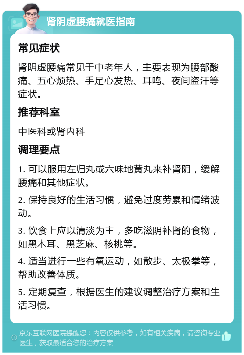 肾阴虚腰痛就医指南 常见症状 肾阴虚腰痛常见于中老年人，主要表现为腰部酸痛、五心烦热、手足心发热、耳鸣、夜间盗汗等症状。 推荐科室 中医科或肾内科 调理要点 1. 可以服用左归丸或六味地黄丸来补肾阴，缓解腰痛和其他症状。 2. 保持良好的生活习惯，避免过度劳累和情绪波动。 3. 饮食上应以清淡为主，多吃滋阴补肾的食物，如黑木耳、黑芝麻、核桃等。 4. 适当进行一些有氧运动，如散步、太极拳等，帮助改善体质。 5. 定期复查，根据医生的建议调整治疗方案和生活习惯。