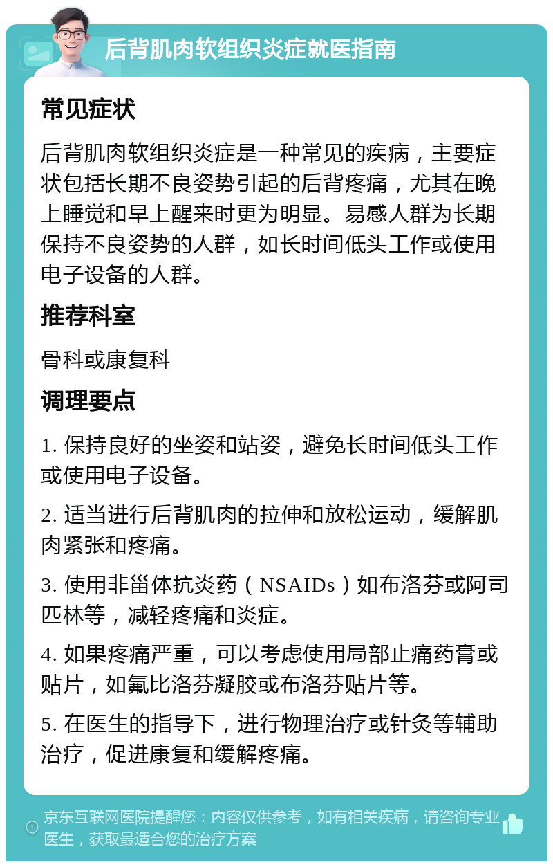 后背肌肉软组织炎症就医指南 常见症状 后背肌肉软组织炎症是一种常见的疾病，主要症状包括长期不良姿势引起的后背疼痛，尤其在晚上睡觉和早上醒来时更为明显。易感人群为长期保持不良姿势的人群，如长时间低头工作或使用电子设备的人群。 推荐科室 骨科或康复科 调理要点 1. 保持良好的坐姿和站姿，避免长时间低头工作或使用电子设备。 2. 适当进行后背肌肉的拉伸和放松运动，缓解肌肉紧张和疼痛。 3. 使用非甾体抗炎药（NSAIDs）如布洛芬或阿司匹林等，减轻疼痛和炎症。 4. 如果疼痛严重，可以考虑使用局部止痛药膏或贴片，如氟比洛芬凝胶或布洛芬贴片等。 5. 在医生的指导下，进行物理治疗或针灸等辅助治疗，促进康复和缓解疼痛。