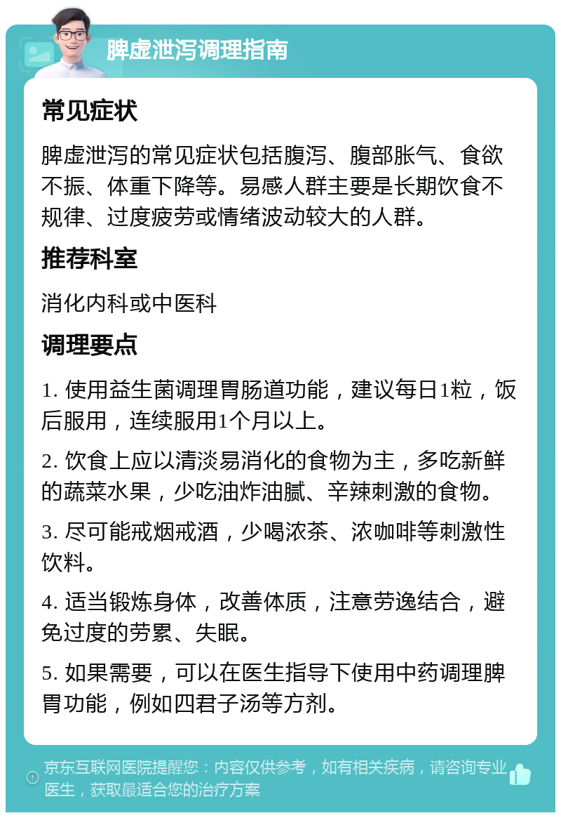 脾虚泄泻调理指南 常见症状 脾虚泄泻的常见症状包括腹泻、腹部胀气、食欲不振、体重下降等。易感人群主要是长期饮食不规律、过度疲劳或情绪波动较大的人群。 推荐科室 消化内科或中医科 调理要点 1. 使用益生菌调理胃肠道功能，建议每日1粒，饭后服用，连续服用1个月以上。 2. 饮食上应以清淡易消化的食物为主，多吃新鲜的蔬菜水果，少吃油炸油腻、辛辣刺激的食物。 3. 尽可能戒烟戒酒，少喝浓茶、浓咖啡等刺激性饮料。 4. 适当锻炼身体，改善体质，注意劳逸结合，避免过度的劳累、失眠。 5. 如果需要，可以在医生指导下使用中药调理脾胃功能，例如四君子汤等方剂。