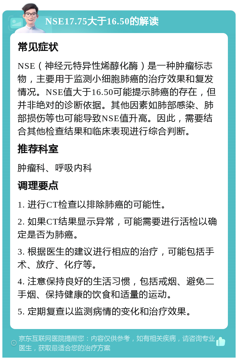 NSE17.75大于16.50的解读 常见症状 NSE（神经元特异性烯醇化酶）是一种肿瘤标志物，主要用于监测小细胞肺癌的治疗效果和复发情况。NSE值大于16.50可能提示肺癌的存在，但并非绝对的诊断依据。其他因素如肺部感染、肺部损伤等也可能导致NSE值升高。因此，需要结合其他检查结果和临床表现进行综合判断。 推荐科室 肿瘤科、呼吸内科 调理要点 1. 进行CT检查以排除肺癌的可能性。 2. 如果CT结果显示异常，可能需要进行活检以确定是否为肺癌。 3. 根据医生的建议进行相应的治疗，可能包括手术、放疗、化疗等。 4. 注意保持良好的生活习惯，包括戒烟、避免二手烟、保持健康的饮食和适量的运动。 5. 定期复查以监测病情的变化和治疗效果。