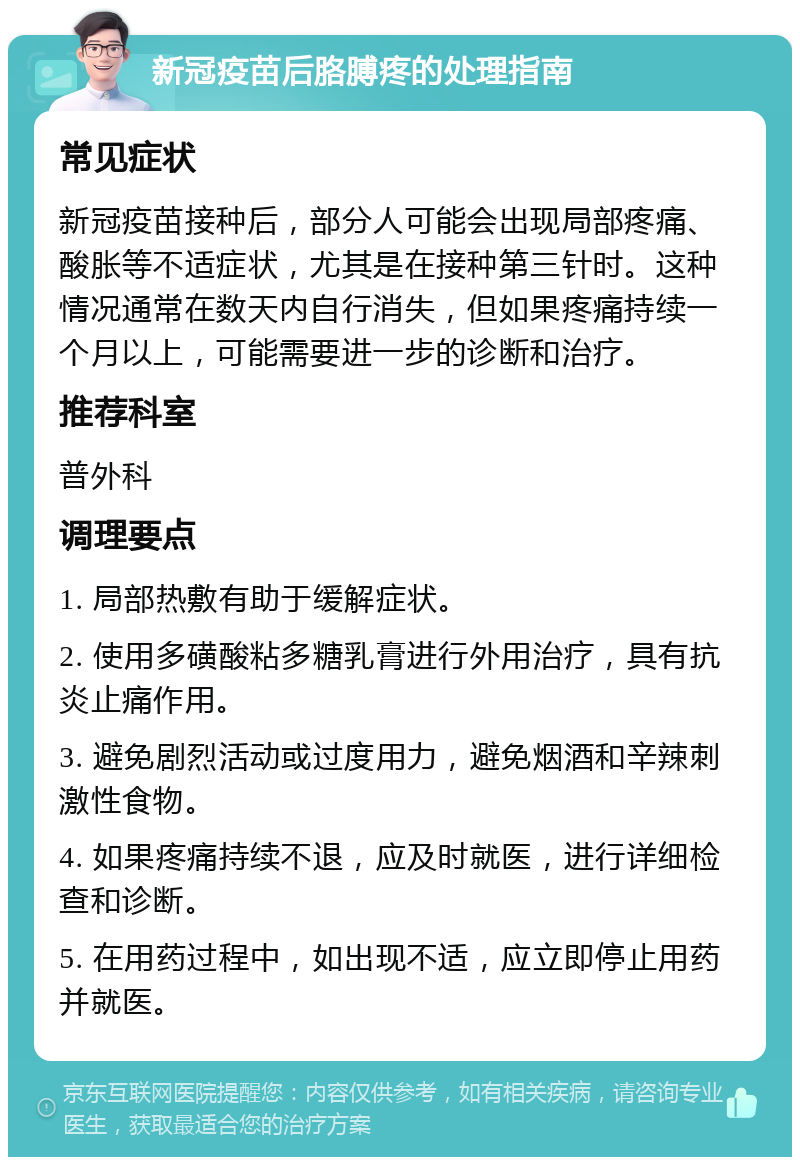 新冠疫苗后胳膊疼的处理指南 常见症状 新冠疫苗接种后，部分人可能会出现局部疼痛、酸胀等不适症状，尤其是在接种第三针时。这种情况通常在数天内自行消失，但如果疼痛持续一个月以上，可能需要进一步的诊断和治疗。 推荐科室 普外科 调理要点 1. 局部热敷有助于缓解症状。 2. 使用多磺酸粘多糖乳膏进行外用治疗，具有抗炎止痛作用。 3. 避免剧烈活动或过度用力，避免烟酒和辛辣刺激性食物。 4. 如果疼痛持续不退，应及时就医，进行详细检查和诊断。 5. 在用药过程中，如出现不适，应立即停止用药并就医。