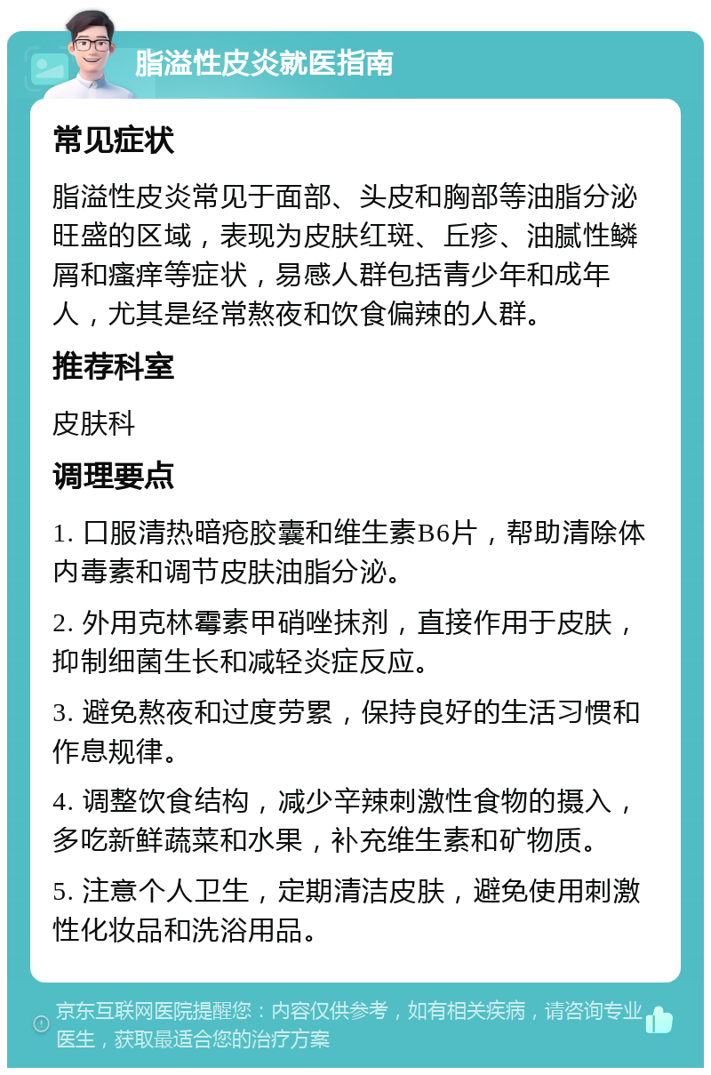 脂溢性皮炎就医指南 常见症状 脂溢性皮炎常见于面部、头皮和胸部等油脂分泌旺盛的区域，表现为皮肤红斑、丘疹、油腻性鳞屑和瘙痒等症状，易感人群包括青少年和成年人，尤其是经常熬夜和饮食偏辣的人群。 推荐科室 皮肤科 调理要点 1. 口服清热暗疮胶囊和维生素B6片，帮助清除体内毒素和调节皮肤油脂分泌。 2. 外用克林霉素甲硝唑抹剂，直接作用于皮肤，抑制细菌生长和减轻炎症反应。 3. 避免熬夜和过度劳累，保持良好的生活习惯和作息规律。 4. 调整饮食结构，减少辛辣刺激性食物的摄入，多吃新鲜蔬菜和水果，补充维生素和矿物质。 5. 注意个人卫生，定期清洁皮肤，避免使用刺激性化妆品和洗浴用品。