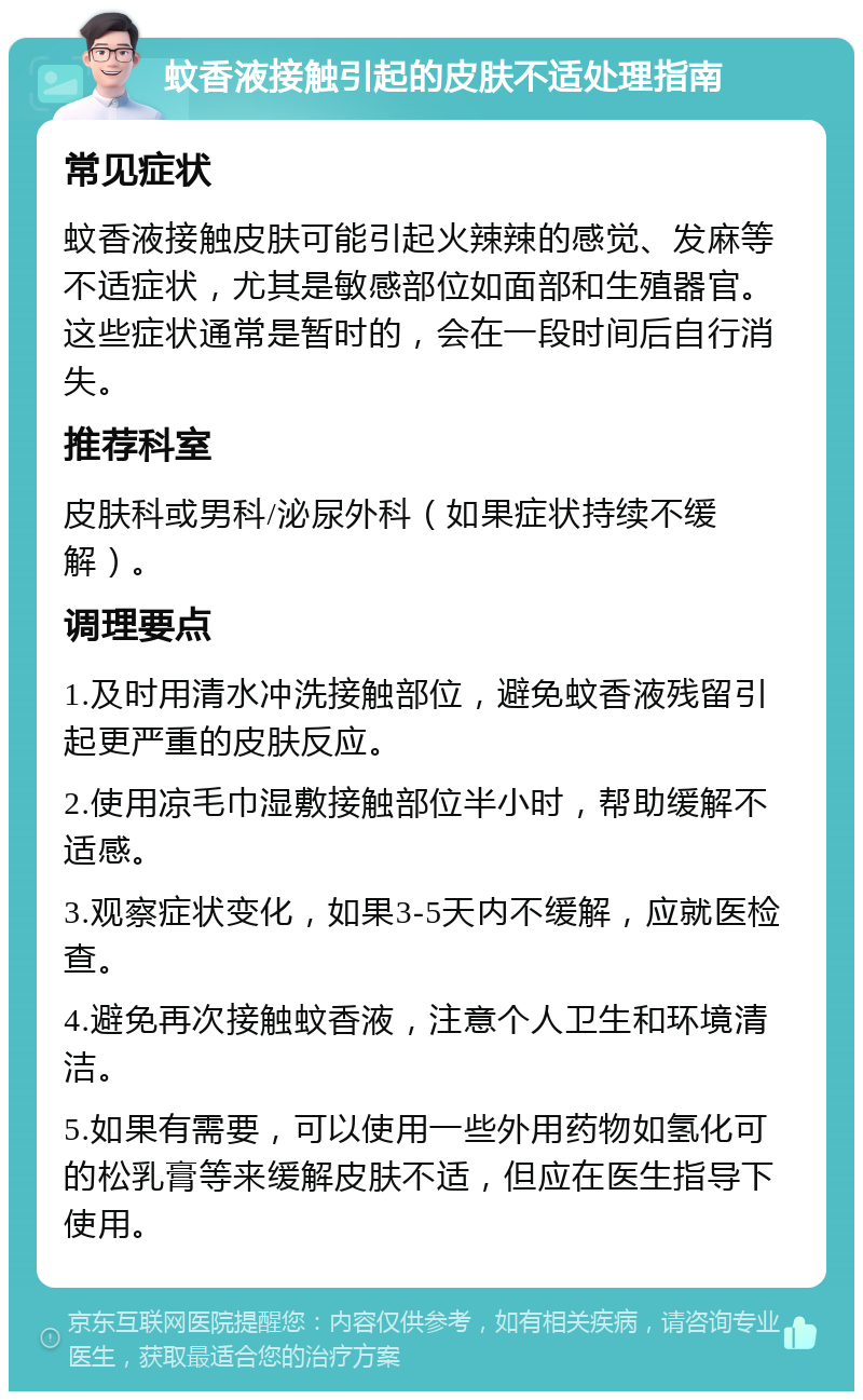 蚊香液接触引起的皮肤不适处理指南 常见症状 蚊香液接触皮肤可能引起火辣辣的感觉、发麻等不适症状，尤其是敏感部位如面部和生殖器官。这些症状通常是暂时的，会在一段时间后自行消失。 推荐科室 皮肤科或男科/泌尿外科（如果症状持续不缓解）。 调理要点 1.及时用清水冲洗接触部位，避免蚊香液残留引起更严重的皮肤反应。 2.使用凉毛巾湿敷接触部位半小时，帮助缓解不适感。 3.观察症状变化，如果3-5天内不缓解，应就医检查。 4.避免再次接触蚊香液，注意个人卫生和环境清洁。 5.如果有需要，可以使用一些外用药物如氢化可的松乳膏等来缓解皮肤不适，但应在医生指导下使用。