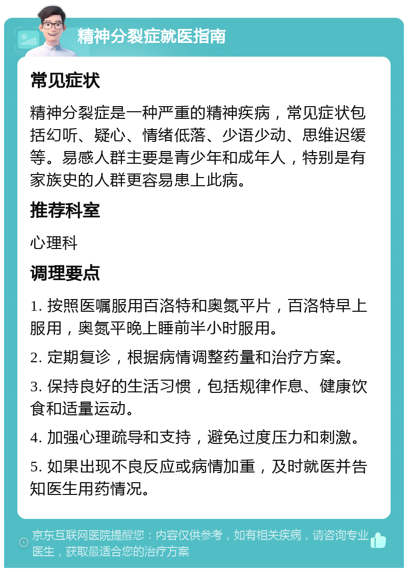 精神分裂症就医指南 常见症状 精神分裂症是一种严重的精神疾病，常见症状包括幻听、疑心、情绪低落、少语少动、思维迟缓等。易感人群主要是青少年和成年人，特别是有家族史的人群更容易患上此病。 推荐科室 心理科 调理要点 1. 按照医嘱服用百洛特和奥氮平片，百洛特早上服用，奥氮平晚上睡前半小时服用。 2. 定期复诊，根据病情调整药量和治疗方案。 3. 保持良好的生活习惯，包括规律作息、健康饮食和适量运动。 4. 加强心理疏导和支持，避免过度压力和刺激。 5. 如果出现不良反应或病情加重，及时就医并告知医生用药情况。