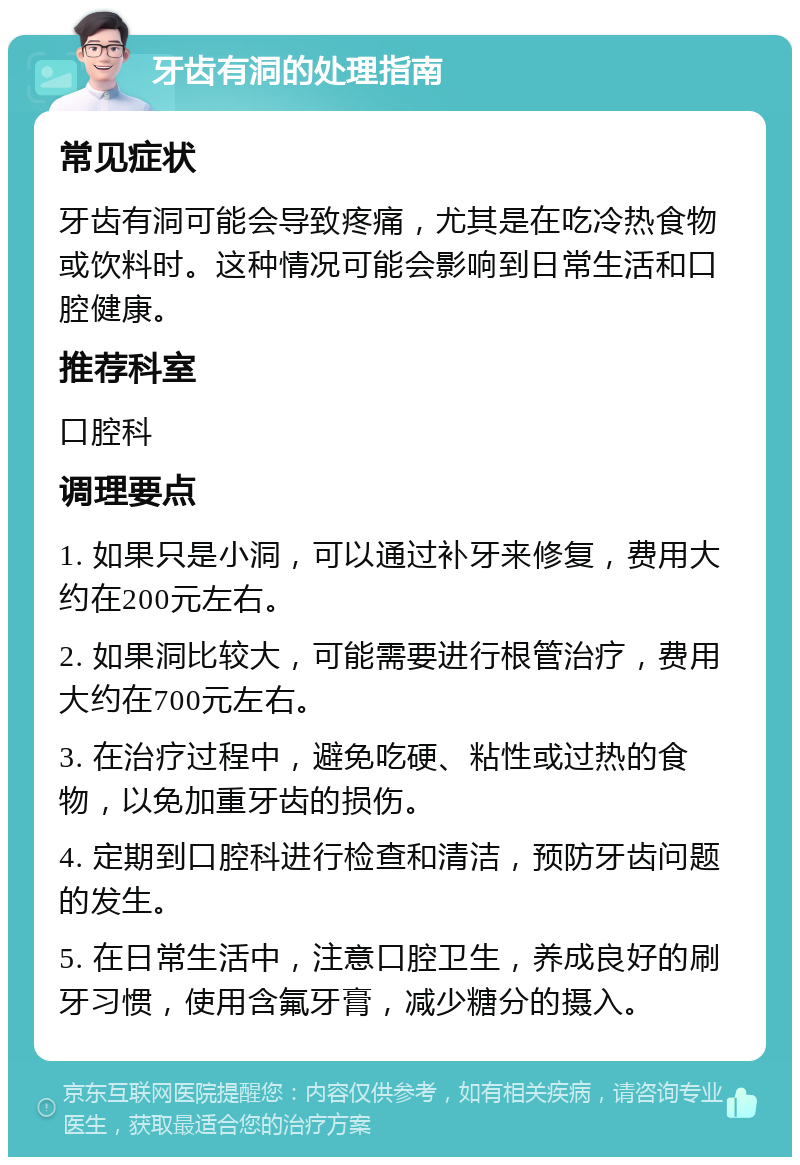 牙齿有洞的处理指南 常见症状 牙齿有洞可能会导致疼痛，尤其是在吃冷热食物或饮料时。这种情况可能会影响到日常生活和口腔健康。 推荐科室 口腔科 调理要点 1. 如果只是小洞，可以通过补牙来修复，费用大约在200元左右。 2. 如果洞比较大，可能需要进行根管治疗，费用大约在700元左右。 3. 在治疗过程中，避免吃硬、粘性或过热的食物，以免加重牙齿的损伤。 4. 定期到口腔科进行检查和清洁，预防牙齿问题的发生。 5. 在日常生活中，注意口腔卫生，养成良好的刷牙习惯，使用含氟牙膏，减少糖分的摄入。