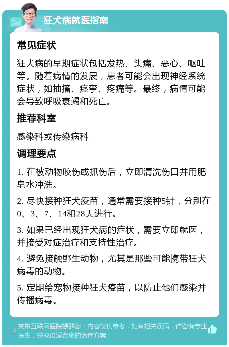 狂犬病就医指南 常见症状 狂犬病的早期症状包括发热、头痛、恶心、呕吐等。随着病情的发展，患者可能会出现神经系统症状，如抽搐、痉挛、疼痛等。最终，病情可能会导致呼吸衰竭和死亡。 推荐科室 感染科或传染病科 调理要点 1. 在被动物咬伤或抓伤后，立即清洗伤口并用肥皂水冲洗。 2. 尽快接种狂犬疫苗，通常需要接种5针，分别在0、3、7、14和28天进行。 3. 如果已经出现狂犬病的症状，需要立即就医，并接受对症治疗和支持性治疗。 4. 避免接触野生动物，尤其是那些可能携带狂犬病毒的动物。 5. 定期给宠物接种狂犬疫苗，以防止他们感染并传播病毒。