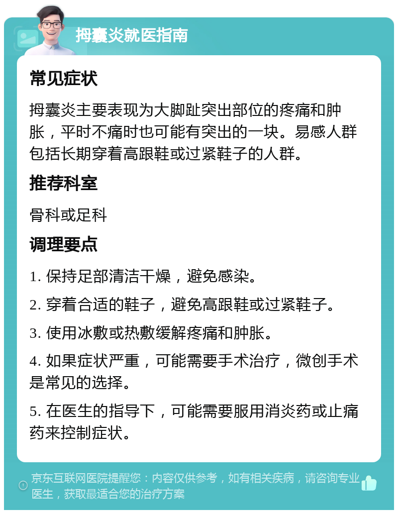 拇囊炎就医指南 常见症状 拇囊炎主要表现为大脚趾突出部位的疼痛和肿胀，平时不痛时也可能有突出的一块。易感人群包括长期穿着高跟鞋或过紧鞋子的人群。 推荐科室 骨科或足科 调理要点 1. 保持足部清洁干燥，避免感染。 2. 穿着合适的鞋子，避免高跟鞋或过紧鞋子。 3. 使用冰敷或热敷缓解疼痛和肿胀。 4. 如果症状严重，可能需要手术治疗，微创手术是常见的选择。 5. 在医生的指导下，可能需要服用消炎药或止痛药来控制症状。