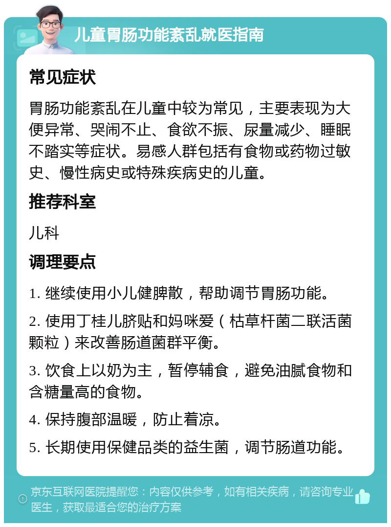 儿童胃肠功能紊乱就医指南 常见症状 胃肠功能紊乱在儿童中较为常见，主要表现为大便异常、哭闹不止、食欲不振、尿量减少、睡眠不踏实等症状。易感人群包括有食物或药物过敏史、慢性病史或特殊疾病史的儿童。 推荐科室 儿科 调理要点 1. 继续使用小儿健脾散，帮助调节胃肠功能。 2. 使用丁桂儿脐贴和妈咪爱（枯草杆菌二联活菌颗粒）来改善肠道菌群平衡。 3. 饮食上以奶为主，暂停辅食，避免油腻食物和含糖量高的食物。 4. 保持腹部温暖，防止着凉。 5. 长期使用保健品类的益生菌，调节肠道功能。