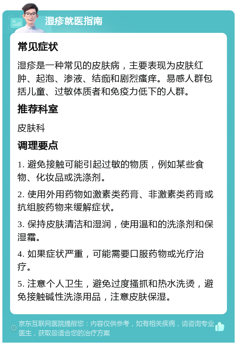 湿疹就医指南 常见症状 湿疹是一种常见的皮肤病，主要表现为皮肤红肿、起泡、渗液、结痂和剧烈瘙痒。易感人群包括儿童、过敏体质者和免疫力低下的人群。 推荐科室 皮肤科 调理要点 1. 避免接触可能引起过敏的物质，例如某些食物、化妆品或洗涤剂。 2. 使用外用药物如激素类药膏、非激素类药膏或抗组胺药物来缓解症状。 3. 保持皮肤清洁和湿润，使用温和的洗涤剂和保湿霜。 4. 如果症状严重，可能需要口服药物或光疗治疗。 5. 注意个人卫生，避免过度搔抓和热水洗烫，避免接触碱性洗涤用品，注意皮肤保湿。