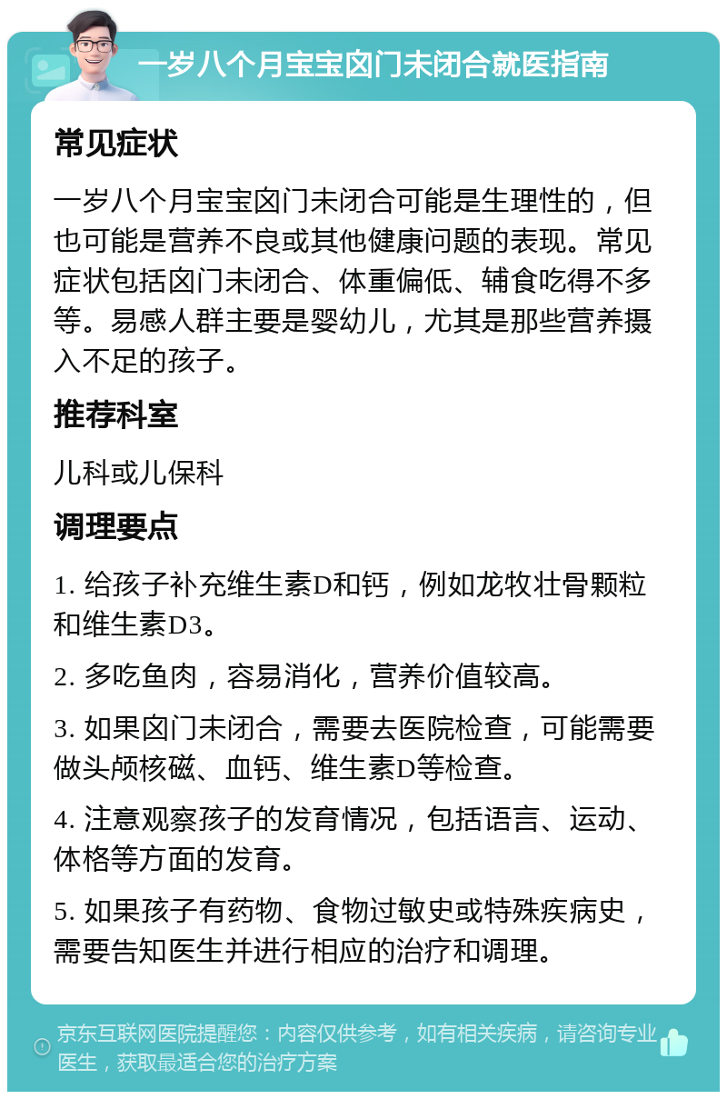 一岁八个月宝宝囟门未闭合就医指南 常见症状 一岁八个月宝宝囟门未闭合可能是生理性的，但也可能是营养不良或其他健康问题的表现。常见症状包括囟门未闭合、体重偏低、辅食吃得不多等。易感人群主要是婴幼儿，尤其是那些营养摄入不足的孩子。 推荐科室 儿科或儿保科 调理要点 1. 给孩子补充维生素D和钙，例如龙牧壮骨颗粒和维生素D3。 2. 多吃鱼肉，容易消化，营养价值较高。 3. 如果囟门未闭合，需要去医院检查，可能需要做头颅核磁、血钙、维生素D等检查。 4. 注意观察孩子的发育情况，包括语言、运动、体格等方面的发育。 5. 如果孩子有药物、食物过敏史或特殊疾病史，需要告知医生并进行相应的治疗和调理。