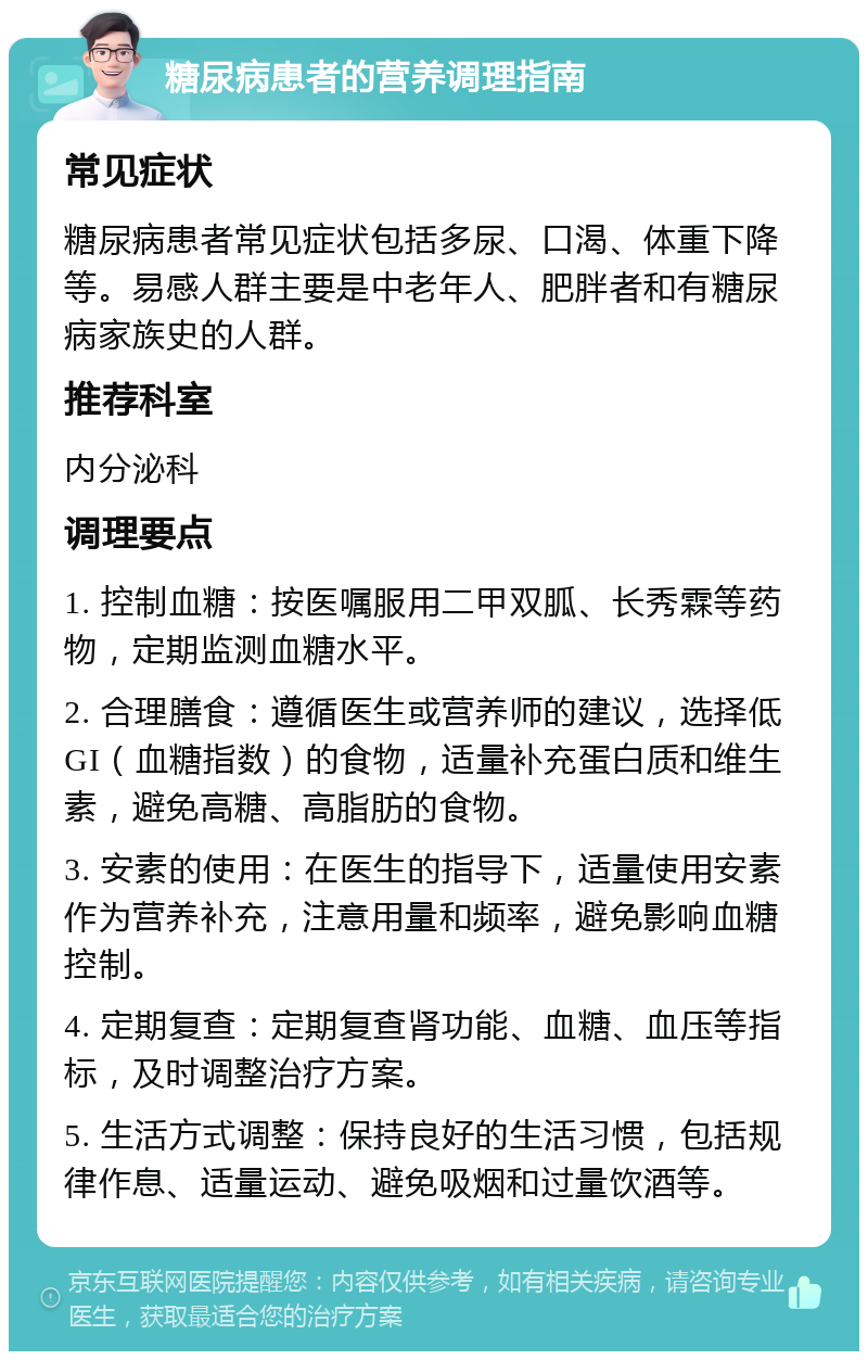 糖尿病患者的营养调理指南 常见症状 糖尿病患者常见症状包括多尿、口渴、体重下降等。易感人群主要是中老年人、肥胖者和有糖尿病家族史的人群。 推荐科室 内分泌科 调理要点 1. 控制血糖：按医嘱服用二甲双胍、长秀霖等药物，定期监测血糖水平。 2. 合理膳食：遵循医生或营养师的建议，选择低GI（血糖指数）的食物，适量补充蛋白质和维生素，避免高糖、高脂肪的食物。 3. 安素的使用：在医生的指导下，适量使用安素作为营养补充，注意用量和频率，避免影响血糖控制。 4. 定期复查：定期复查肾功能、血糖、血压等指标，及时调整治疗方案。 5. 生活方式调整：保持良好的生活习惯，包括规律作息、适量运动、避免吸烟和过量饮酒等。