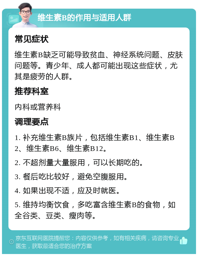 维生素B的作用与适用人群 常见症状 维生素B缺乏可能导致贫血、神经系统问题、皮肤问题等。青少年、成人都可能出现这些症状，尤其是疲劳的人群。 推荐科室 内科或营养科 调理要点 1. 补充维生素B族片，包括维生素B1、维生素B2、维生素B6、维生素B12。 2. 不超剂量大量服用，可以长期吃的。 3. 餐后吃比较好，避免空腹服用。 4. 如果出现不适，应及时就医。 5. 维持均衡饮食，多吃富含维生素B的食物，如全谷类、豆类、瘦肉等。