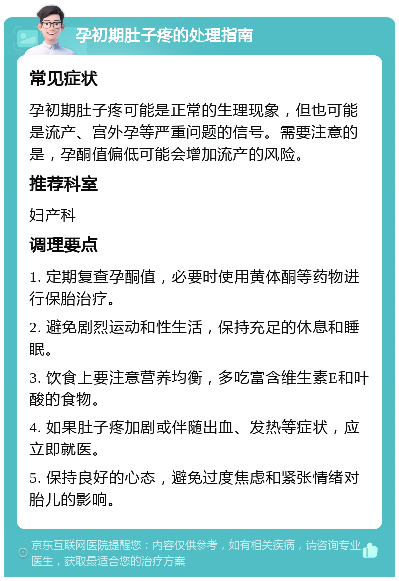 孕初期肚子疼的处理指南 常见症状 孕初期肚子疼可能是正常的生理现象，但也可能是流产、宫外孕等严重问题的信号。需要注意的是，孕酮值偏低可能会增加流产的风险。 推荐科室 妇产科 调理要点 1. 定期复查孕酮值，必要时使用黄体酮等药物进行保胎治疗。 2. 避免剧烈运动和性生活，保持充足的休息和睡眠。 3. 饮食上要注意营养均衡，多吃富含维生素E和叶酸的食物。 4. 如果肚子疼加剧或伴随出血、发热等症状，应立即就医。 5. 保持良好的心态，避免过度焦虑和紧张情绪对胎儿的影响。