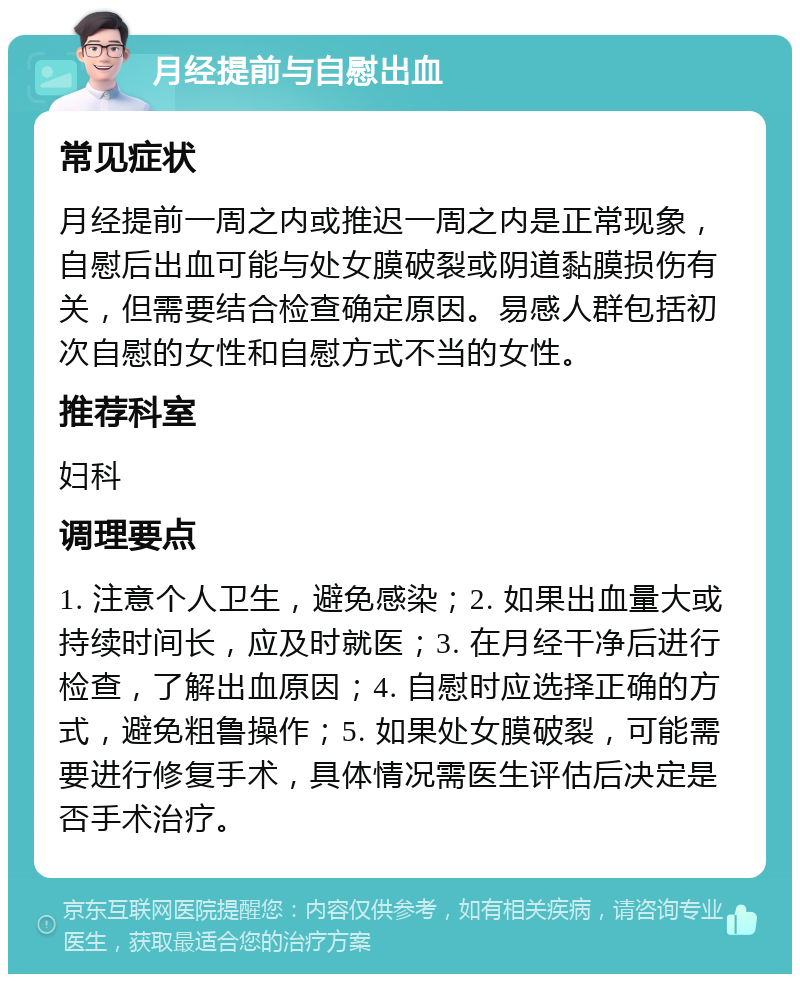 月经提前与自慰出血 常见症状 月经提前一周之内或推迟一周之内是正常现象，自慰后出血可能与处女膜破裂或阴道黏膜损伤有关，但需要结合检查确定原因。易感人群包括初次自慰的女性和自慰方式不当的女性。 推荐科室 妇科 调理要点 1. 注意个人卫生，避免感染；2. 如果出血量大或持续时间长，应及时就医；3. 在月经干净后进行检查，了解出血原因；4. 自慰时应选择正确的方式，避免粗鲁操作；5. 如果处女膜破裂，可能需要进行修复手术，具体情况需医生评估后决定是否手术治疗。