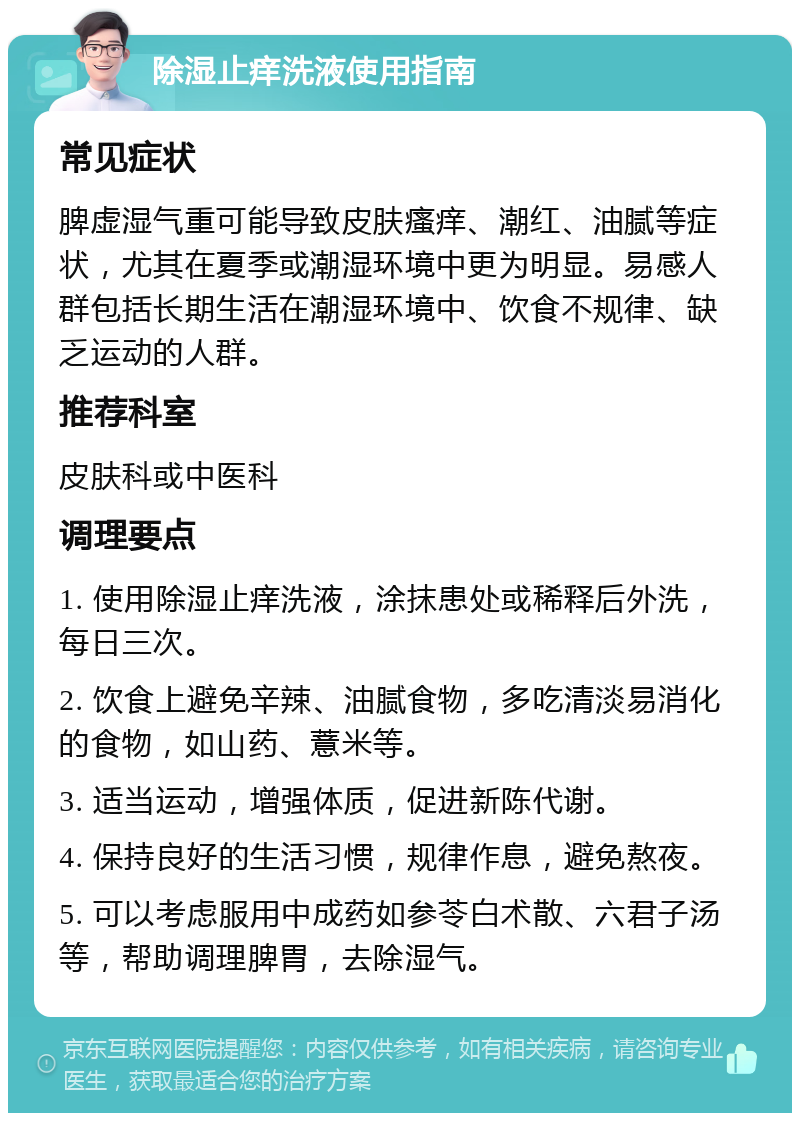 除湿止痒洗液使用指南 常见症状 脾虚湿气重可能导致皮肤瘙痒、潮红、油腻等症状，尤其在夏季或潮湿环境中更为明显。易感人群包括长期生活在潮湿环境中、饮食不规律、缺乏运动的人群。 推荐科室 皮肤科或中医科 调理要点 1. 使用除湿止痒洗液，涂抹患处或稀释后外洗，每日三次。 2. 饮食上避免辛辣、油腻食物，多吃清淡易消化的食物，如山药、薏米等。 3. 适当运动，增强体质，促进新陈代谢。 4. 保持良好的生活习惯，规律作息，避免熬夜。 5. 可以考虑服用中成药如参苓白术散、六君子汤等，帮助调理脾胃，去除湿气。