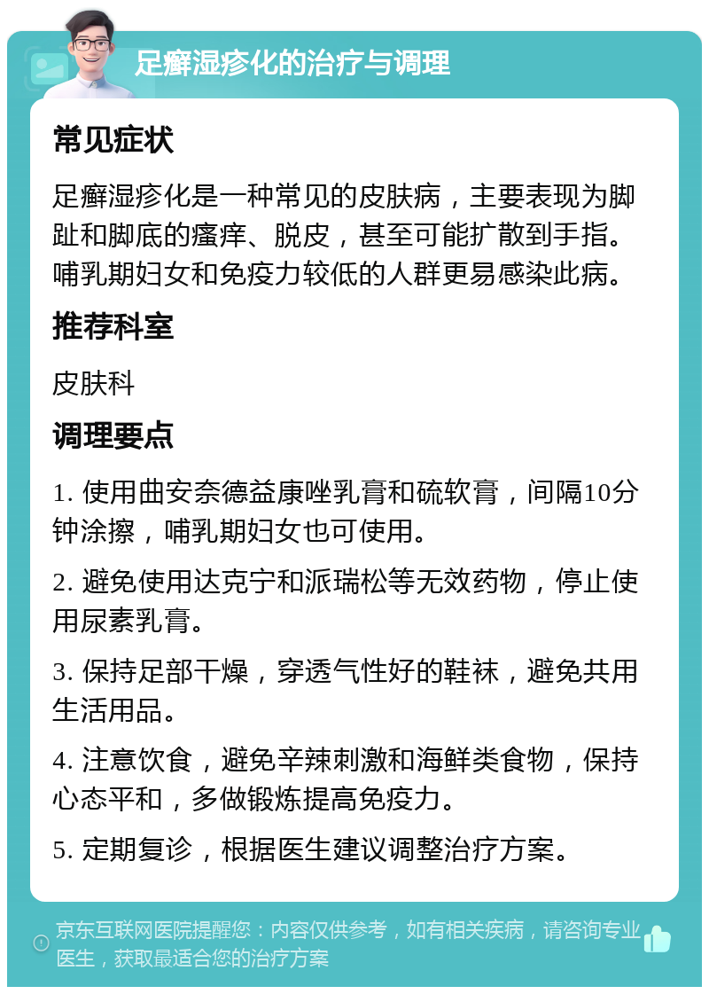 足癣湿疹化的治疗与调理 常见症状 足癣湿疹化是一种常见的皮肤病，主要表现为脚趾和脚底的瘙痒、脱皮，甚至可能扩散到手指。哺乳期妇女和免疫力较低的人群更易感染此病。 推荐科室 皮肤科 调理要点 1. 使用曲安奈德益康唑乳膏和硫软膏，间隔10分钟涂擦，哺乳期妇女也可使用。 2. 避免使用达克宁和派瑞松等无效药物，停止使用尿素乳膏。 3. 保持足部干燥，穿透气性好的鞋袜，避免共用生活用品。 4. 注意饮食，避免辛辣刺激和海鲜类食物，保持心态平和，多做锻炼提高免疫力。 5. 定期复诊，根据医生建议调整治疗方案。