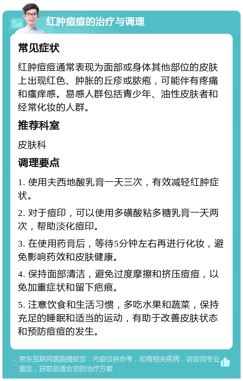 红肿痘痘的治疗与调理 常见症状 红肿痘痘通常表现为面部或身体其他部位的皮肤上出现红色、肿胀的丘疹或脓疱，可能伴有疼痛和瘙痒感。易感人群包括青少年、油性皮肤者和经常化妆的人群。 推荐科室 皮肤科 调理要点 1. 使用夫西地酸乳膏一天三次，有效减轻红肿症状。 2. 对于痘印，可以使用多磺酸粘多糖乳膏一天两次，帮助淡化痘印。 3. 在使用药膏后，等待5分钟左右再进行化妆，避免影响药效和皮肤健康。 4. 保持面部清洁，避免过度摩擦和挤压痘痘，以免加重症状和留下疤痕。 5. 注意饮食和生活习惯，多吃水果和蔬菜，保持充足的睡眠和适当的运动，有助于改善皮肤状态和预防痘痘的发生。