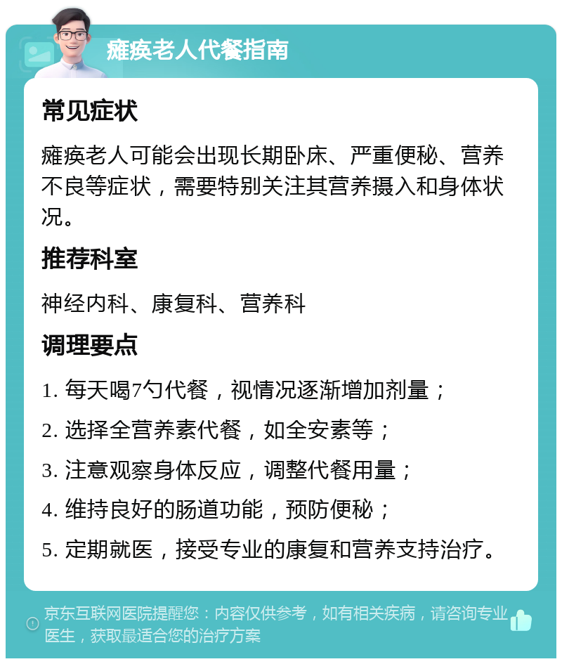 瘫痪老人代餐指南 常见症状 瘫痪老人可能会出现长期卧床、严重便秘、营养不良等症状，需要特别关注其营养摄入和身体状况。 推荐科室 神经内科、康复科、营养科 调理要点 1. 每天喝7勺代餐，视情况逐渐增加剂量； 2. 选择全营养素代餐，如全安素等； 3. 注意观察身体反应，调整代餐用量； 4. 维持良好的肠道功能，预防便秘； 5. 定期就医，接受专业的康复和营养支持治疗。