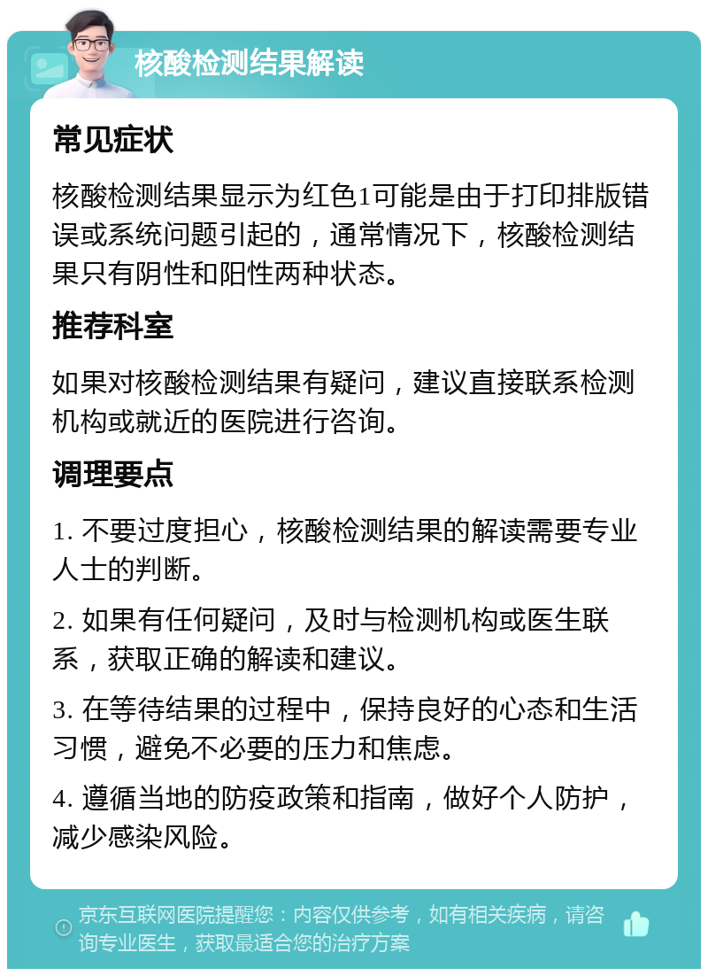 核酸检测结果解读 常见症状 核酸检测结果显示为红色1可能是由于打印排版错误或系统问题引起的，通常情况下，核酸检测结果只有阴性和阳性两种状态。 推荐科室 如果对核酸检测结果有疑问，建议直接联系检测机构或就近的医院进行咨询。 调理要点 1. 不要过度担心，核酸检测结果的解读需要专业人士的判断。 2. 如果有任何疑问，及时与检测机构或医生联系，获取正确的解读和建议。 3. 在等待结果的过程中，保持良好的心态和生活习惯，避免不必要的压力和焦虑。 4. 遵循当地的防疫政策和指南，做好个人防护，减少感染风险。