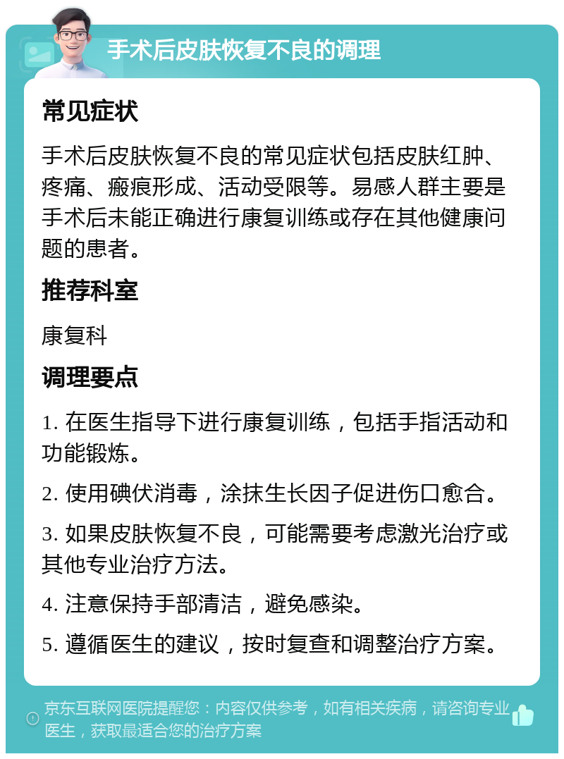 手术后皮肤恢复不良的调理 常见症状 手术后皮肤恢复不良的常见症状包括皮肤红肿、疼痛、瘢痕形成、活动受限等。易感人群主要是手术后未能正确进行康复训练或存在其他健康问题的患者。 推荐科室 康复科 调理要点 1. 在医生指导下进行康复训练，包括手指活动和功能锻炼。 2. 使用碘伏消毒，涂抹生长因子促进伤口愈合。 3. 如果皮肤恢复不良，可能需要考虑激光治疗或其他专业治疗方法。 4. 注意保持手部清洁，避免感染。 5. 遵循医生的建议，按时复查和调整治疗方案。