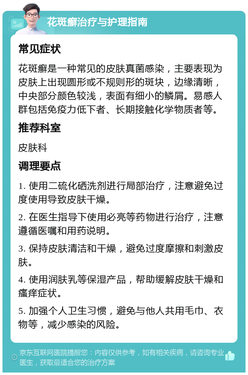 花斑癣治疗与护理指南 常见症状 花斑癣是一种常见的皮肤真菌感染，主要表现为皮肤上出现圆形或不规则形的斑块，边缘清晰，中央部分颜色较浅，表面有细小的鳞屑。易感人群包括免疫力低下者、长期接触化学物质者等。 推荐科室 皮肤科 调理要点 1. 使用二硫化硒洗剂进行局部治疗，注意避免过度使用导致皮肤干燥。 2. 在医生指导下使用必亮等药物进行治疗，注意遵循医嘱和用药说明。 3. 保持皮肤清洁和干燥，避免过度摩擦和刺激皮肤。 4. 使用润肤乳等保湿产品，帮助缓解皮肤干燥和瘙痒症状。 5. 加强个人卫生习惯，避免与他人共用毛巾、衣物等，减少感染的风险。