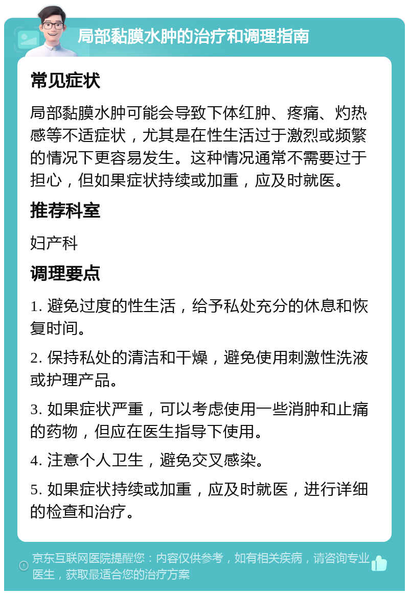 局部黏膜水肿的治疗和调理指南 常见症状 局部黏膜水肿可能会导致下体红肿、疼痛、灼热感等不适症状，尤其是在性生活过于激烈或频繁的情况下更容易发生。这种情况通常不需要过于担心，但如果症状持续或加重，应及时就医。 推荐科室 妇产科 调理要点 1. 避免过度的性生活，给予私处充分的休息和恢复时间。 2. 保持私处的清洁和干燥，避免使用刺激性洗液或护理产品。 3. 如果症状严重，可以考虑使用一些消肿和止痛的药物，但应在医生指导下使用。 4. 注意个人卫生，避免交叉感染。 5. 如果症状持续或加重，应及时就医，进行详细的检查和治疗。