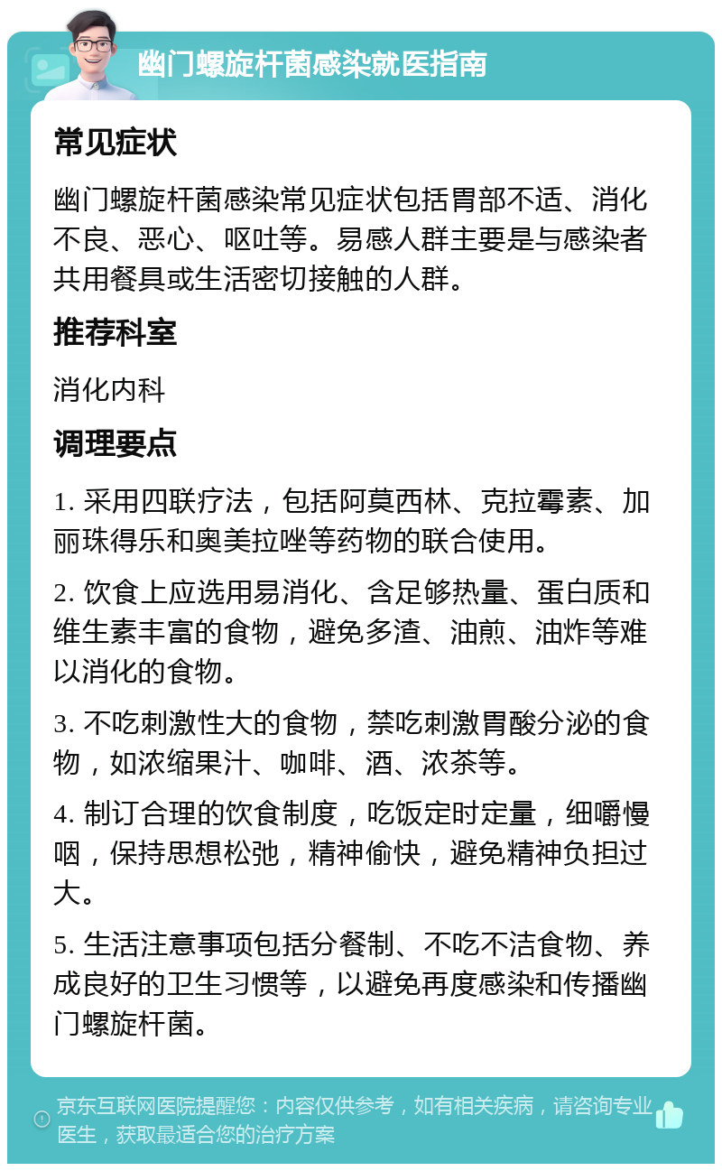 幽门螺旋杆菌感染就医指南 常见症状 幽门螺旋杆菌感染常见症状包括胃部不适、消化不良、恶心、呕吐等。易感人群主要是与感染者共用餐具或生活密切接触的人群。 推荐科室 消化内科 调理要点 1. 采用四联疗法，包括阿莫西林、克拉霉素、加丽珠得乐和奥美拉唑等药物的联合使用。 2. 饮食上应选用易消化、含足够热量、蛋白质和维生素丰富的食物，避免多渣、油煎、油炸等难以消化的食物。 3. 不吃刺激性大的食物，禁吃刺激胃酸分泌的食物，如浓缩果汁、咖啡、酒、浓茶等。 4. 制订合理的饮食制度，吃饭定时定量，细嚼慢咽，保持思想松弛，精神偷快，避免精神负担过大。 5. 生活注意事项包括分餐制、不吃不洁食物、养成良好的卫生习惯等，以避免再度感染和传播幽门螺旋杆菌。