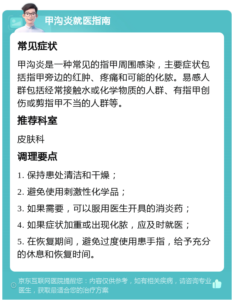 甲沟炎就医指南 常见症状 甲沟炎是一种常见的指甲周围感染，主要症状包括指甲旁边的红肿、疼痛和可能的化脓。易感人群包括经常接触水或化学物质的人群、有指甲创伤或剪指甲不当的人群等。 推荐科室 皮肤科 调理要点 1. 保持患处清洁和干燥； 2. 避免使用刺激性化学品； 3. 如果需要，可以服用医生开具的消炎药； 4. 如果症状加重或出现化脓，应及时就医； 5. 在恢复期间，避免过度使用患手指，给予充分的休息和恢复时间。