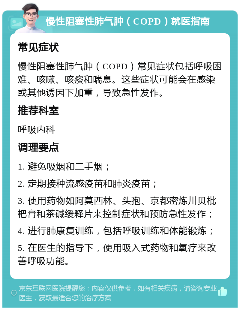 慢性阻塞性肺气肿（COPD）就医指南 常见症状 慢性阻塞性肺气肿（COPD）常见症状包括呼吸困难、咳嗽、咳痰和喘息。这些症状可能会在感染或其他诱因下加重，导致急性发作。 推荐科室 呼吸内科 调理要点 1. 避免吸烟和二手烟； 2. 定期接种流感疫苗和肺炎疫苗； 3. 使用药物如阿莫西林、头孢、京都密炼川贝枇杷膏和茶碱缓释片来控制症状和预防急性发作； 4. 进行肺康复训练，包括呼吸训练和体能锻炼； 5. 在医生的指导下，使用吸入式药物和氧疗来改善呼吸功能。