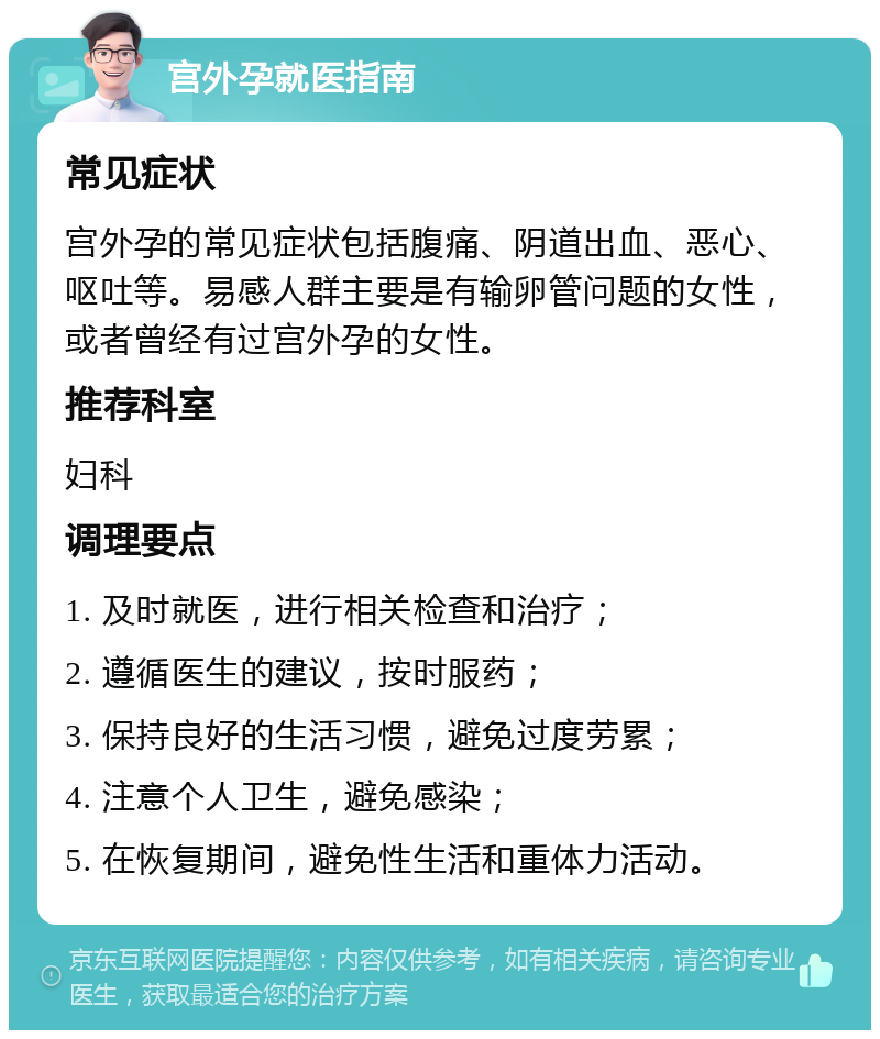 宫外孕就医指南 常见症状 宫外孕的常见症状包括腹痛、阴道出血、恶心、呕吐等。易感人群主要是有输卵管问题的女性，或者曾经有过宫外孕的女性。 推荐科室 妇科 调理要点 1. 及时就医，进行相关检查和治疗； 2. 遵循医生的建议，按时服药； 3. 保持良好的生活习惯，避免过度劳累； 4. 注意个人卫生，避免感染； 5. 在恢复期间，避免性生活和重体力活动。