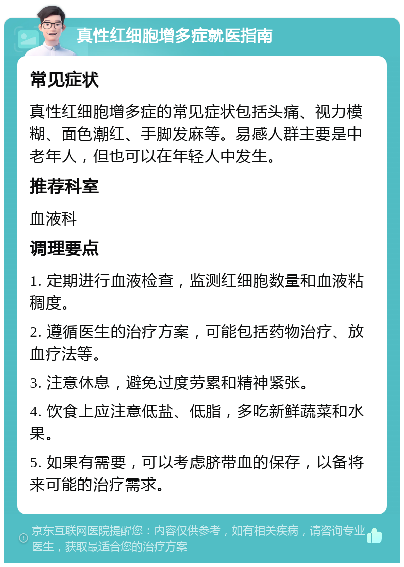 真性红细胞增多症就医指南 常见症状 真性红细胞增多症的常见症状包括头痛、视力模糊、面色潮红、手脚发麻等。易感人群主要是中老年人，但也可以在年轻人中发生。 推荐科室 血液科 调理要点 1. 定期进行血液检查，监测红细胞数量和血液粘稠度。 2. 遵循医生的治疗方案，可能包括药物治疗、放血疗法等。 3. 注意休息，避免过度劳累和精神紧张。 4. 饮食上应注意低盐、低脂，多吃新鲜蔬菜和水果。 5. 如果有需要，可以考虑脐带血的保存，以备将来可能的治疗需求。