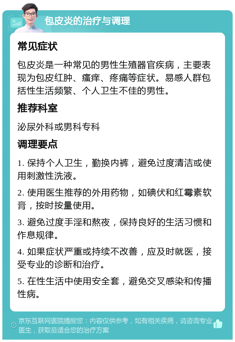 包皮炎的治疗与调理 常见症状 包皮炎是一种常见的男性生殖器官疾病，主要表现为包皮红肿、瘙痒、疼痛等症状。易感人群包括性生活频繁、个人卫生不佳的男性。 推荐科室 泌尿外科或男科专科 调理要点 1. 保持个人卫生，勤换内裤，避免过度清洁或使用刺激性洗液。 2. 使用医生推荐的外用药物，如碘伏和红霉素软膏，按时按量使用。 3. 避免过度手淫和熬夜，保持良好的生活习惯和作息规律。 4. 如果症状严重或持续不改善，应及时就医，接受专业的诊断和治疗。 5. 在性生活中使用安全套，避免交叉感染和传播性病。