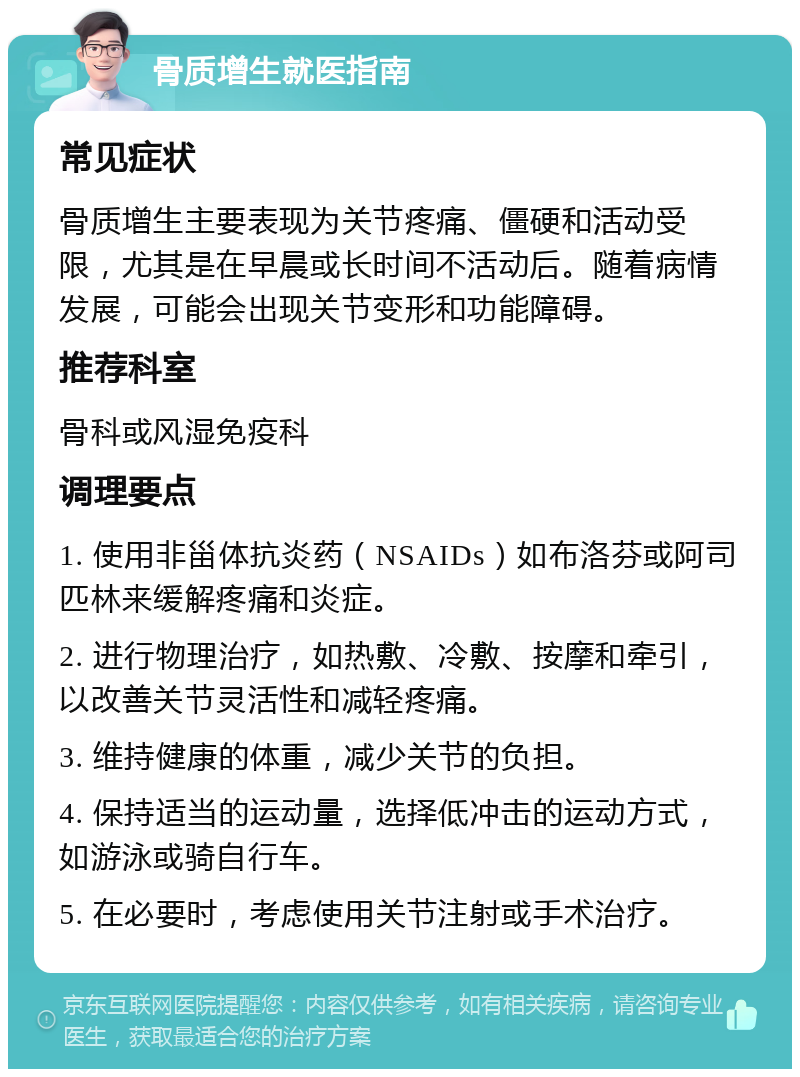 骨质增生就医指南 常见症状 骨质增生主要表现为关节疼痛、僵硬和活动受限，尤其是在早晨或长时间不活动后。随着病情发展，可能会出现关节变形和功能障碍。 推荐科室 骨科或风湿免疫科 调理要点 1. 使用非甾体抗炎药（NSAIDs）如布洛芬或阿司匹林来缓解疼痛和炎症。 2. 进行物理治疗，如热敷、冷敷、按摩和牵引，以改善关节灵活性和减轻疼痛。 3. 维持健康的体重，减少关节的负担。 4. 保持适当的运动量，选择低冲击的运动方式，如游泳或骑自行车。 5. 在必要时，考虑使用关节注射或手术治疗。