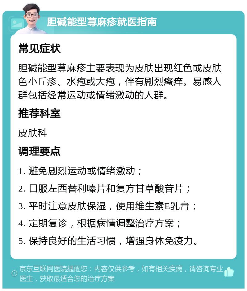 胆碱能型荨麻疹就医指南 常见症状 胆碱能型荨麻疹主要表现为皮肤出现红色或皮肤色小丘疹、水疱或大疱，伴有剧烈瘙痒。易感人群包括经常运动或情绪激动的人群。 推荐科室 皮肤科 调理要点 1. 避免剧烈运动或情绪激动； 2. 口服左西替利嗪片和复方甘草酸苷片； 3. 平时注意皮肤保湿，使用维生素E乳膏； 4. 定期复诊，根据病情调整治疗方案； 5. 保持良好的生活习惯，增强身体免疫力。