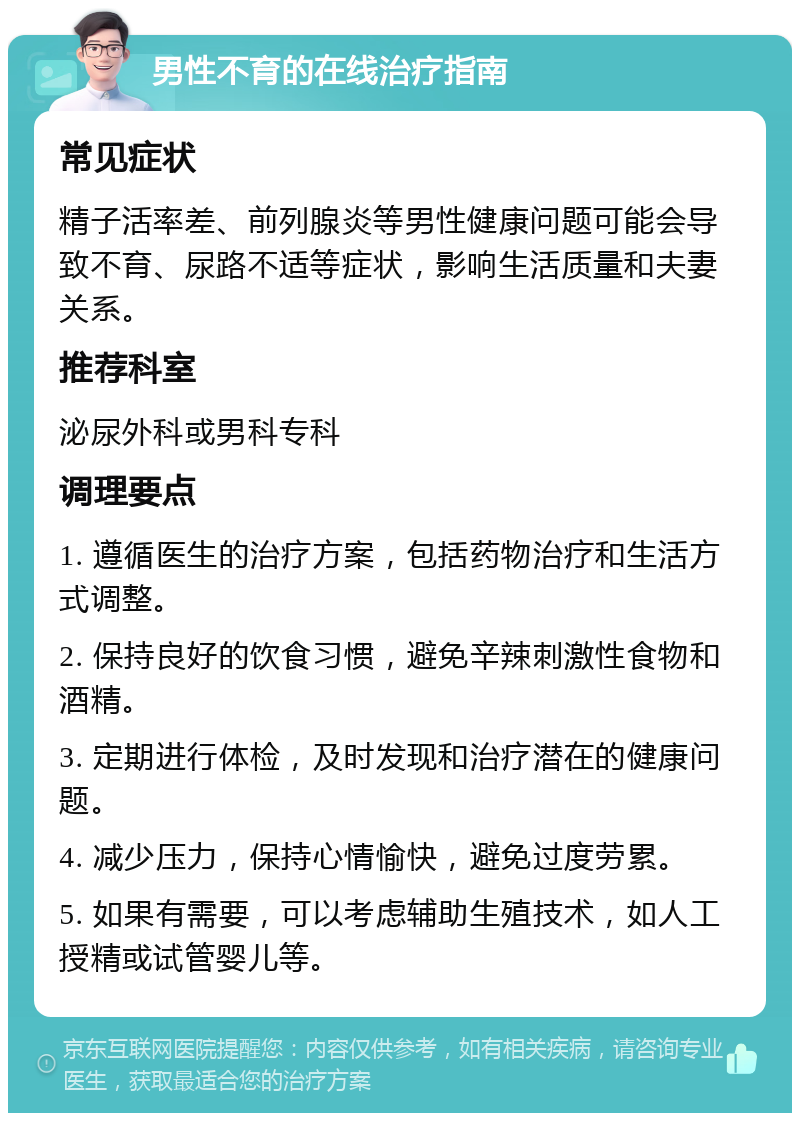 男性不育的在线治疗指南 常见症状 精子活率差、前列腺炎等男性健康问题可能会导致不育、尿路不适等症状，影响生活质量和夫妻关系。 推荐科室 泌尿外科或男科专科 调理要点 1. 遵循医生的治疗方案，包括药物治疗和生活方式调整。 2. 保持良好的饮食习惯，避免辛辣刺激性食物和酒精。 3. 定期进行体检，及时发现和治疗潜在的健康问题。 4. 减少压力，保持心情愉快，避免过度劳累。 5. 如果有需要，可以考虑辅助生殖技术，如人工授精或试管婴儿等。