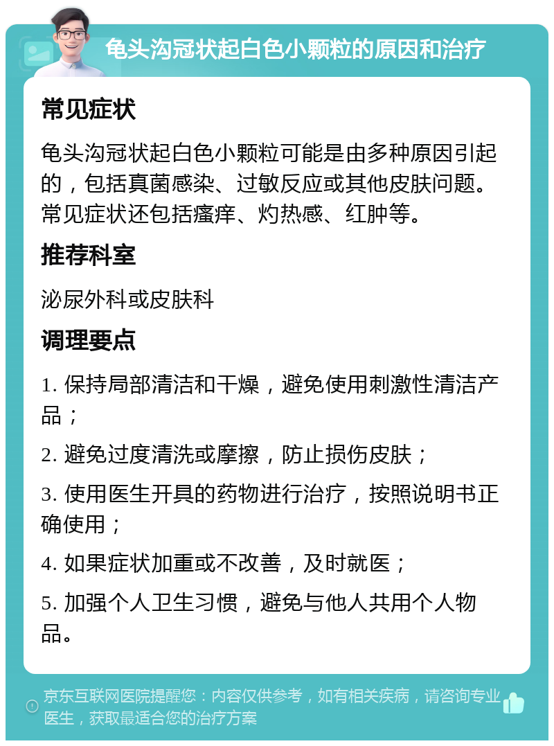 龟头沟冠状起白色小颗粒的原因和治疗 常见症状 龟头沟冠状起白色小颗粒可能是由多种原因引起的，包括真菌感染、过敏反应或其他皮肤问题。常见症状还包括瘙痒、灼热感、红肿等。 推荐科室 泌尿外科或皮肤科 调理要点 1. 保持局部清洁和干燥，避免使用刺激性清洁产品； 2. 避免过度清洗或摩擦，防止损伤皮肤； 3. 使用医生开具的药物进行治疗，按照说明书正确使用； 4. 如果症状加重或不改善，及时就医； 5. 加强个人卫生习惯，避免与他人共用个人物品。