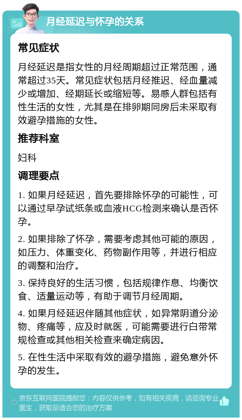 月经延迟与怀孕的关系 常见症状 月经延迟是指女性的月经周期超过正常范围，通常超过35天。常见症状包括月经推迟、经血量减少或增加、经期延长或缩短等。易感人群包括有性生活的女性，尤其是在排卵期同房后未采取有效避孕措施的女性。 推荐科室 妇科 调理要点 1. 如果月经延迟，首先要排除怀孕的可能性，可以通过早孕试纸条或血液HCG检测来确认是否怀孕。 2. 如果排除了怀孕，需要考虑其他可能的原因，如压力、体重变化、药物副作用等，并进行相应的调整和治疗。 3. 保持良好的生活习惯，包括规律作息、均衡饮食、适量运动等，有助于调节月经周期。 4. 如果月经延迟伴随其他症状，如异常阴道分泌物、疼痛等，应及时就医，可能需要进行白带常规检查或其他相关检查来确定病因。 5. 在性生活中采取有效的避孕措施，避免意外怀孕的发生。