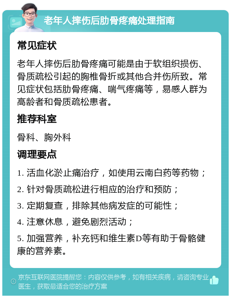 老年人摔伤后肋骨疼痛处理指南 常见症状 老年人摔伤后肋骨疼痛可能是由于软组织损伤、骨质疏松引起的胸椎骨折或其他合并伤所致。常见症状包括肋骨疼痛、喘气疼痛等，易感人群为高龄者和骨质疏松患者。 推荐科室 骨科、胸外科 调理要点 1. 活血化淤止痛治疗，如使用云南白药等药物； 2. 针对骨质疏松进行相应的治疗和预防； 3. 定期复查，排除其他病发症的可能性； 4. 注意休息，避免剧烈活动； 5. 加强营养，补充钙和维生素D等有助于骨骼健康的营养素。