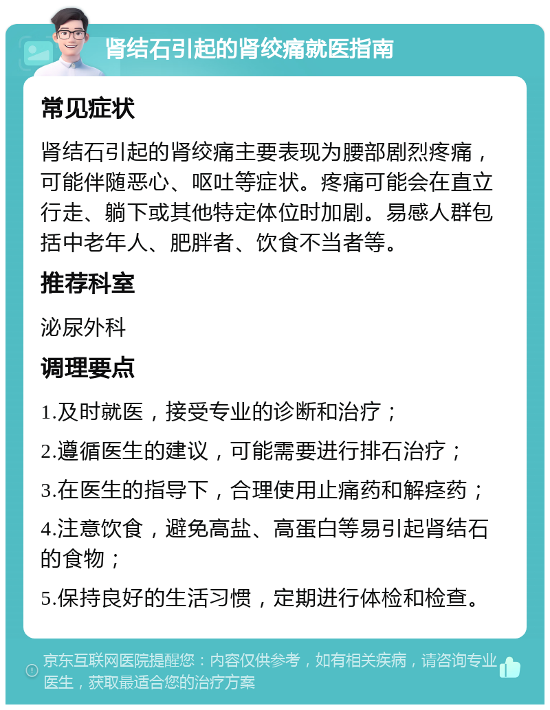 肾结石引起的肾绞痛就医指南 常见症状 肾结石引起的肾绞痛主要表现为腰部剧烈疼痛，可能伴随恶心、呕吐等症状。疼痛可能会在直立行走、躺下或其他特定体位时加剧。易感人群包括中老年人、肥胖者、饮食不当者等。 推荐科室 泌尿外科 调理要点 1.及时就医，接受专业的诊断和治疗； 2.遵循医生的建议，可能需要进行排石治疗； 3.在医生的指导下，合理使用止痛药和解痉药； 4.注意饮食，避免高盐、高蛋白等易引起肾结石的食物； 5.保持良好的生活习惯，定期进行体检和检查。