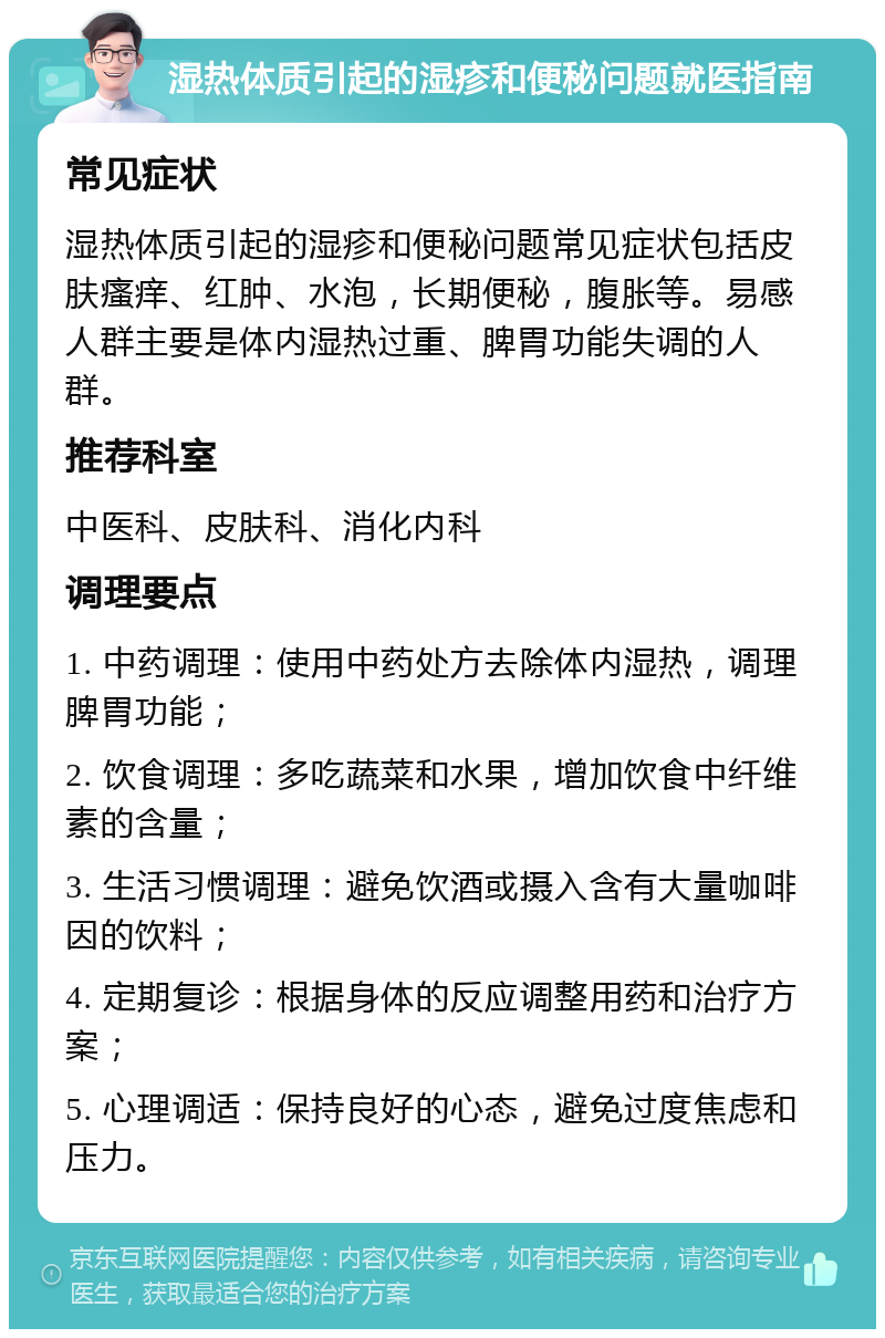 湿热体质引起的湿疹和便秘问题就医指南 常见症状 湿热体质引起的湿疹和便秘问题常见症状包括皮肤瘙痒、红肿、水泡，长期便秘，腹胀等。易感人群主要是体内湿热过重、脾胃功能失调的人群。 推荐科室 中医科、皮肤科、消化内科 调理要点 1. 中药调理：使用中药处方去除体内湿热，调理脾胃功能； 2. 饮食调理：多吃蔬菜和水果，增加饮食中纤维素的含量； 3. 生活习惯调理：避免饮酒或摄入含有大量咖啡因的饮料； 4. 定期复诊：根据身体的反应调整用药和治疗方案； 5. 心理调适：保持良好的心态，避免过度焦虑和压力。