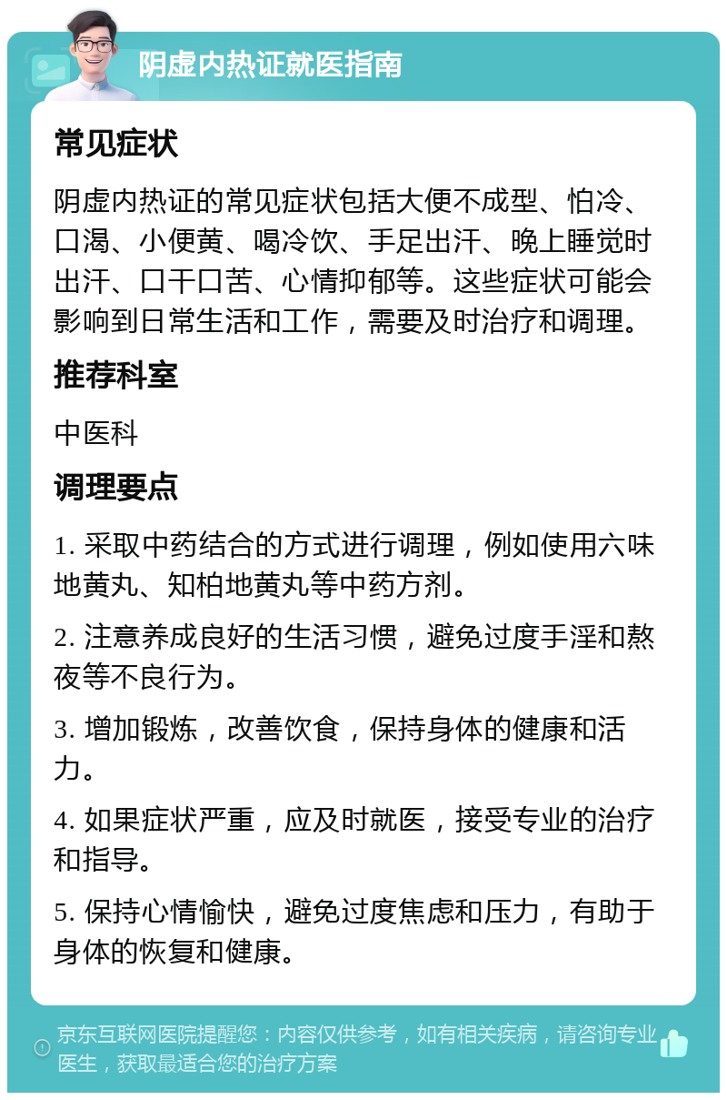 阴虚内热证就医指南 常见症状 阴虚内热证的常见症状包括大便不成型、怕冷、口渴、小便黄、喝冷饮、手足出汗、晚上睡觉时出汗、口干口苦、心情抑郁等。这些症状可能会影响到日常生活和工作，需要及时治疗和调理。 推荐科室 中医科 调理要点 1. 采取中药结合的方式进行调理，例如使用六味地黄丸、知柏地黄丸等中药方剂。 2. 注意养成良好的生活习惯，避免过度手淫和熬夜等不良行为。 3. 增加锻炼，改善饮食，保持身体的健康和活力。 4. 如果症状严重，应及时就医，接受专业的治疗和指导。 5. 保持心情愉快，避免过度焦虑和压力，有助于身体的恢复和健康。