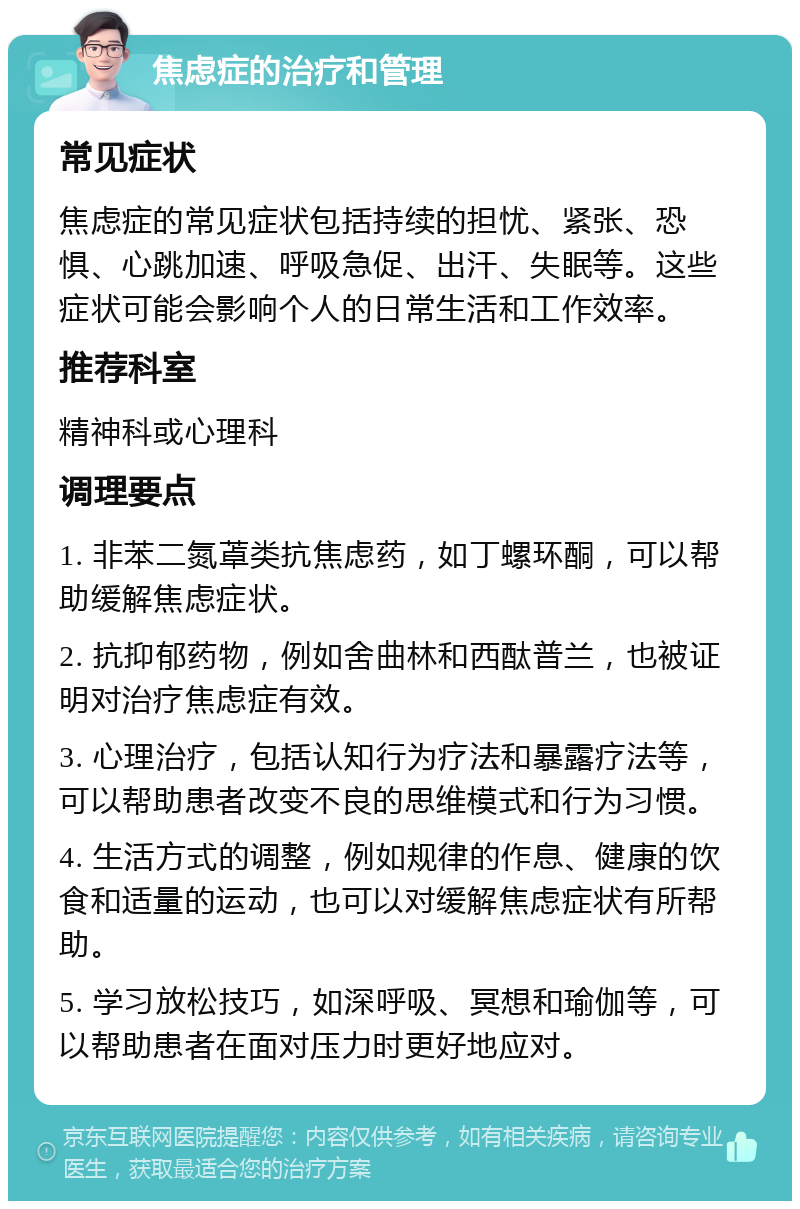 焦虑症的治疗和管理 常见症状 焦虑症的常见症状包括持续的担忧、紧张、恐惧、心跳加速、呼吸急促、出汗、失眠等。这些症状可能会影响个人的日常生活和工作效率。 推荐科室 精神科或心理科 调理要点 1. 非苯二氮䓬类抗焦虑药，如丁螺环酮，可以帮助缓解焦虑症状。 2. 抗抑郁药物，例如舍曲林和西酞普兰，也被证明对治疗焦虑症有效。 3. 心理治疗，包括认知行为疗法和暴露疗法等，可以帮助患者改变不良的思维模式和行为习惯。 4. 生活方式的调整，例如规律的作息、健康的饮食和适量的运动，也可以对缓解焦虑症状有所帮助。 5. 学习放松技巧，如深呼吸、冥想和瑜伽等，可以帮助患者在面对压力时更好地应对。