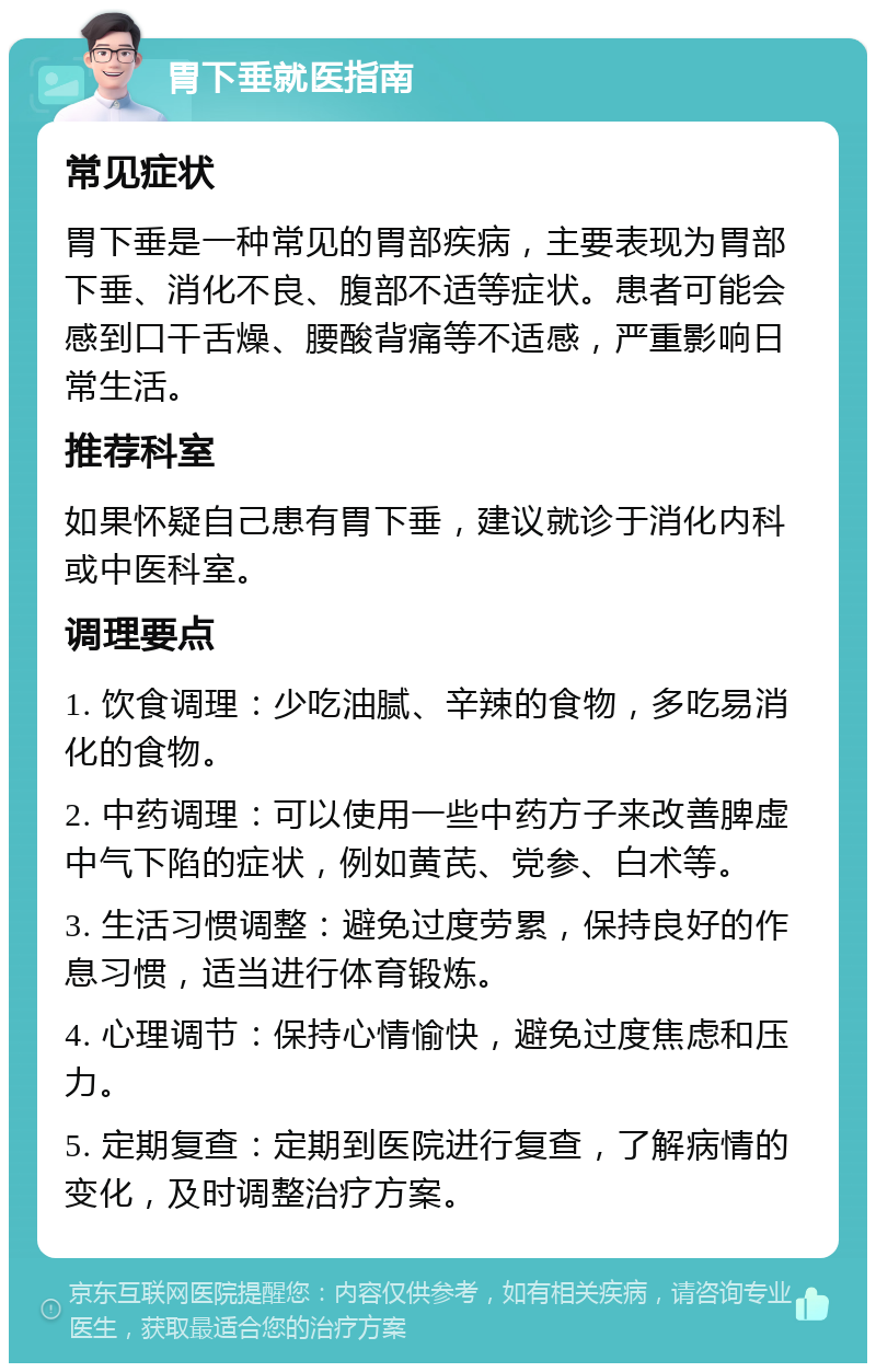 胃下垂就医指南 常见症状 胃下垂是一种常见的胃部疾病，主要表现为胃部下垂、消化不良、腹部不适等症状。患者可能会感到口干舌燥、腰酸背痛等不适感，严重影响日常生活。 推荐科室 如果怀疑自己患有胃下垂，建议就诊于消化内科或中医科室。 调理要点 1. 饮食调理：少吃油腻、辛辣的食物，多吃易消化的食物。 2. 中药调理：可以使用一些中药方子来改善脾虚中气下陷的症状，例如黄芪、党参、白术等。 3. 生活习惯调整：避免过度劳累，保持良好的作息习惯，适当进行体育锻炼。 4. 心理调节：保持心情愉快，避免过度焦虑和压力。 5. 定期复查：定期到医院进行复查，了解病情的变化，及时调整治疗方案。