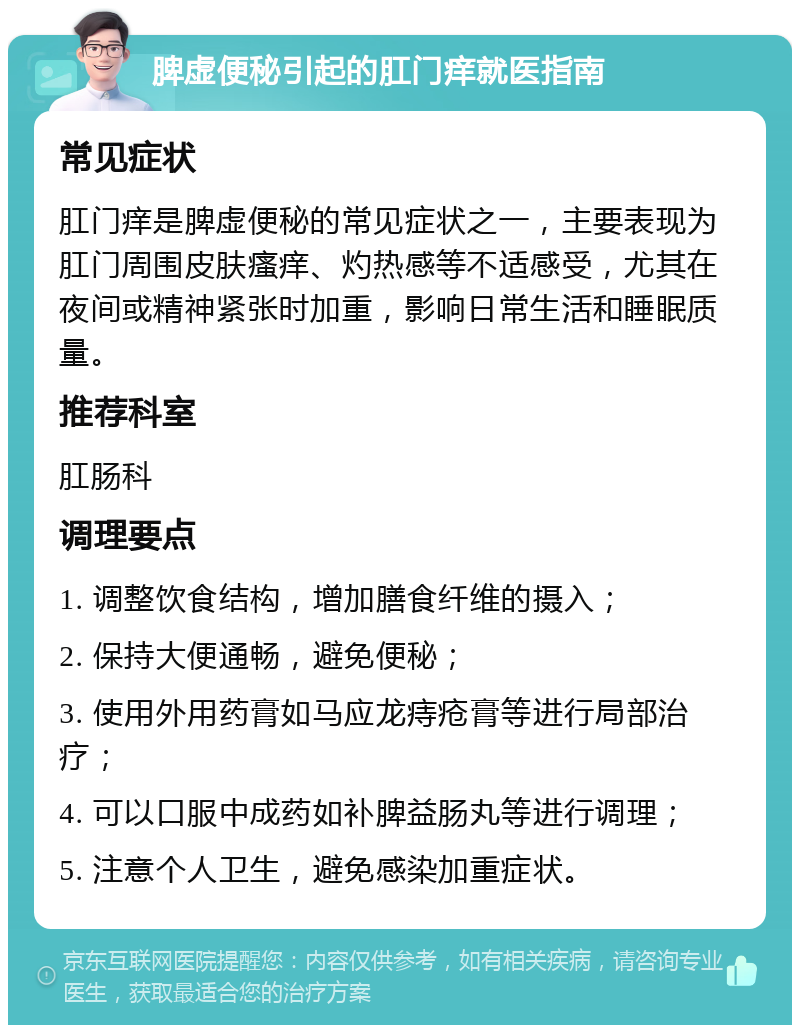 脾虚便秘引起的肛门痒就医指南 常见症状 肛门痒是脾虚便秘的常见症状之一，主要表现为肛门周围皮肤瘙痒、灼热感等不适感受，尤其在夜间或精神紧张时加重，影响日常生活和睡眠质量。 推荐科室 肛肠科 调理要点 1. 调整饮食结构，增加膳食纤维的摄入； 2. 保持大便通畅，避免便秘； 3. 使用外用药膏如马应龙痔疮膏等进行局部治疗； 4. 可以口服中成药如补脾益肠丸等进行调理； 5. 注意个人卫生，避免感染加重症状。