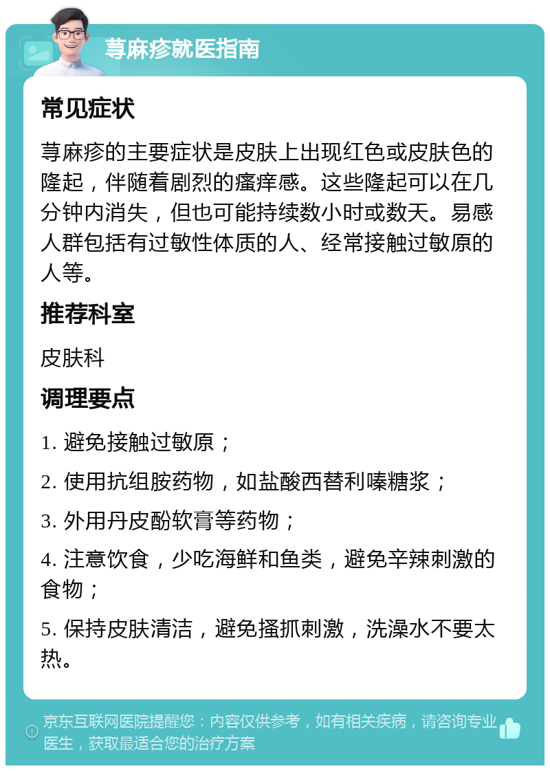 荨麻疹就医指南 常见症状 荨麻疹的主要症状是皮肤上出现红色或皮肤色的隆起，伴随着剧烈的瘙痒感。这些隆起可以在几分钟内消失，但也可能持续数小时或数天。易感人群包括有过敏性体质的人、经常接触过敏原的人等。 推荐科室 皮肤科 调理要点 1. 避免接触过敏原； 2. 使用抗组胺药物，如盐酸西替利嗪糖浆； 3. 外用丹皮酚软膏等药物； 4. 注意饮食，少吃海鲜和鱼类，避免辛辣刺激的食物； 5. 保持皮肤清洁，避免搔抓刺激，洗澡水不要太热。