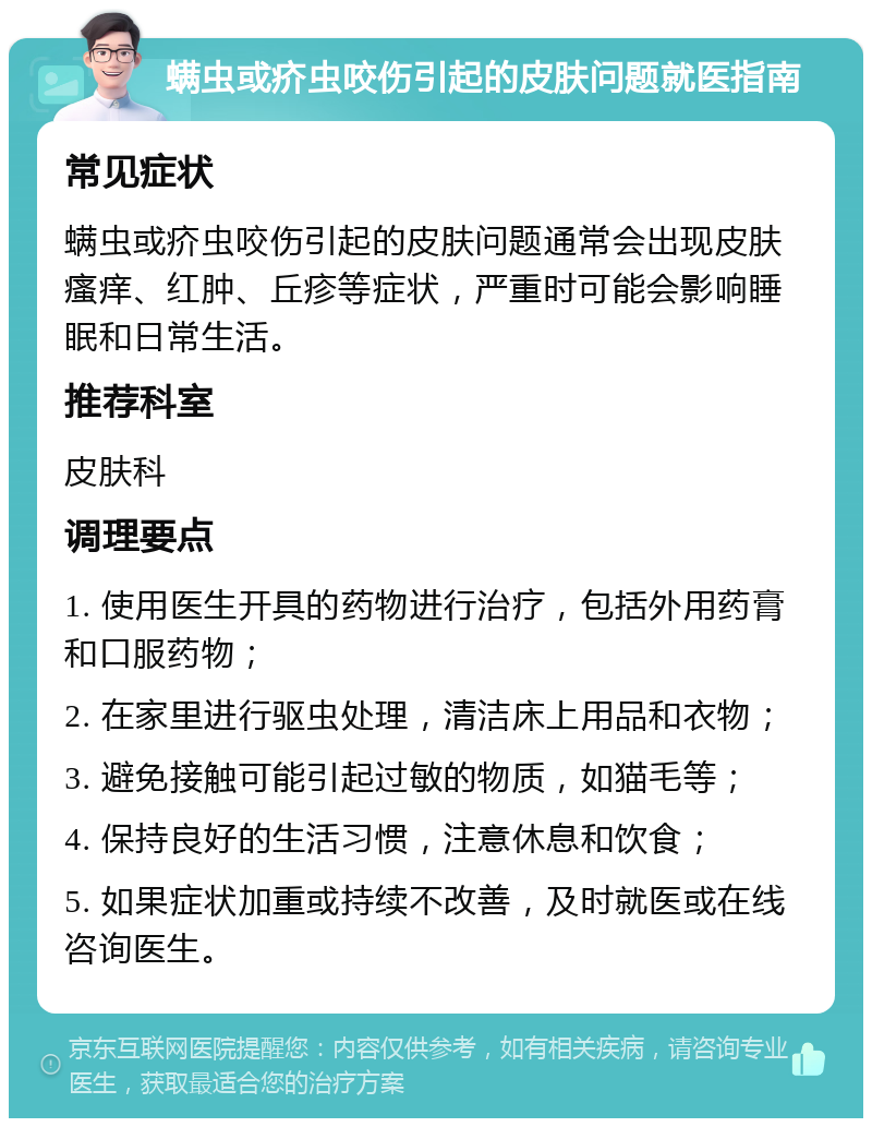 螨虫或疥虫咬伤引起的皮肤问题就医指南 常见症状 螨虫或疥虫咬伤引起的皮肤问题通常会出现皮肤瘙痒、红肿、丘疹等症状，严重时可能会影响睡眠和日常生活。 推荐科室 皮肤科 调理要点 1. 使用医生开具的药物进行治疗，包括外用药膏和口服药物； 2. 在家里进行驱虫处理，清洁床上用品和衣物； 3. 避免接触可能引起过敏的物质，如猫毛等； 4. 保持良好的生活习惯，注意休息和饮食； 5. 如果症状加重或持续不改善，及时就医或在线咨询医生。